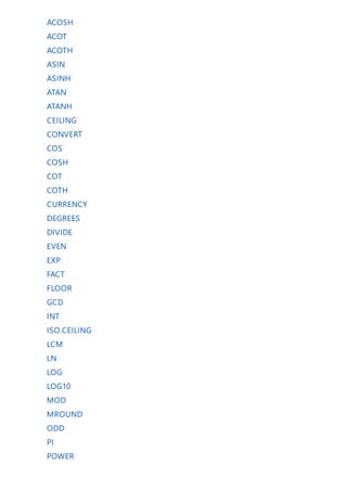 ACOSH
ACOT
ACOTH
ASIN
ASINH
ATAN
ATANH
CEILING
CONVERT
COS
COSH
COT
COTH
CURRENCY
DEGREES
DIVIDE
EVEN
EXP
FACT
FLOOR
GCD
INT
ISO.CEILING
LCM
LN
LOG
LOG10
MOD
MROUND
ODD
PI
POWER
 