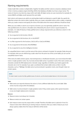 Naming requirements
NOTE
Tables
Measures
Columns
A data model often contains multiple tables. Together the tables and their columns comprise a database stored
in the in-memory analytics engine (VertiPaq). Within that database, all tables must have unique names. The
names of columns must also be unique within each table. All object names are case-insensitive; for example, the
names SALES and Sales would represent the same table.
Each column and measure you add to an existing data model must belong to a specific table. You specify the
table that contains the column either implicitly, when you create a calculated column within a table, or explicitly,
when you create a measure and specify the name of the table where the measure definition should be stored.
When you use a table or column as an input to a function, you must generally qualify the column name. The
fully qualified name of a column is the table name, followed by the column name in square brackets: for
examples, 'U.S. Sales'[Products]. A fully qualified name is always required when you reference a column in the
following contexts:
As an argument to the function, VALUES
As an argument to the functions, ALL or ALLEXCEPT
In a filter argument for the functions, CALCULATE or CALCULATETABLE
As an argument to the function, RELATEDTABLE
As an argument to any time intelligence function
An unqualified column name is just the name of the column, enclosed in brackets: for example, [Sales Amount].
For example, when you are referencing a scalar value from the same row of the current table, you can use the
unqualified column name.
If the name of a table contains spaces, reserved keywords, or disallowed characters, you must enclose the table
name in single quotation marks. You must also enclose table names in quotation marks if the name contains any
characters outside the ANSI alphanumeric character range, regardless of whether your locale supports the
character set or not. For example, if you open a workbook that contains table names written in Cyrillic
characters, such as 'Таблица', the table name must be enclosed in quotation marks, even though it does not
contain spaces.
To make it easier to enter the fully qualified names of columns, use the AutoComplete feature in the formula editor.
Table names are required whenever the column is from a different table than the current table. Table
names must be unique within the database.
Table names must be enclosed in single quotation marks if they contain spaces, other special characters
or any non-English alphanumeric characters.
Measure names must always be in brackets.
Measure names can contain spaces.
Each measure name must be unique within a model. Therefore, the table name is optional in front of a
measure name when referencing an existing measure. However, when you create a measure you must
always specify a table where the measure definition will be stored.
 