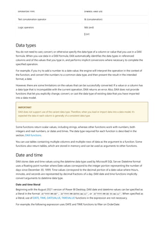 Text concatenation operator & (concatenation)
Logic operators && (and)
|| (or)
OPERATOR TYPE SYMBOL AND USE
Data types
IMPORTANT
Date and time
Date and time literal
You do not need to cast, convert, or otherwise specify the data type of a column or value that you use in a DAX
formula. When you use data in a DAX formula, DAX automatically identifies the data types in referenced
columns and of the values that you type in, and performs implicit conversions where necessary to complete the
specified operation.
For example, if you try to add a number to a date value, the engine will interpret the operation in the context of
the function, and convert the numbers to a common data type, and then present the result in the intended
format, a date.
However, there are some limitations on the values that can be successfully converted. If a value or a column has
a data type that is incompatible with the current operation, DAX returns an error. Also, DAX does not provide
functions that let you explicitly change, convert, or cast the data type of existing data that you have imported
into a data model.
DAX does not support use of the variant data type. Therefore, when you load or import data into a data model, it's
expected the data in each column is generally of a consistent data type.
Some functions return scalar values, including strings, whereas other functions work with numbers, both
integers and real numbers, or dates and times. The data type required for each function is described in the
section, DAX functions.
You can use tables containing multiple columns and multiple rows of data as the argument to a function. Some
functions also return tables, which are stored in memory and can be used as arguments to other functions.
DAX stores date and time values using the datetime data type used by Microsoft SQL Server. Datetime format
uses a floating-point number where Date values correspond to the integer portion representing the number of
days since December 30, 1899. Time values correspond to the decimal portion of a date value where Hours,
minutes, and seconds are represented by decimal fractions of a day. DAX date and time functions implicitly
convert arguments to datetime data type.
Beginning with the August 2021 version of Power BI Desktop, DAX date and datetime values can be specified as
a literal in the format dt"YYYY-MM-DD" , dt"YYYY-MM-DDThh:mm:ss" , or dt"YYYY-MM-DD hh:mm:ss" . When specified as
a literal, use of DATE, TIME, DATEVALUE, TIMEVALUE functions in the expression are not necessary.
For example, the following expression uses DATE and TIME functions to filter on OrderDate:
 