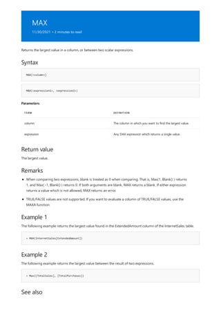 MAX
11/30/2021 • 2 minutes to read
Syntax
MAX(<column>)
MAX(<expression1>, <expression2>)
Parameters
TERM DEFINITION
column The column in which you want to find the largest value.
expression Any DAX expression which returns a single value.
Return value
Remarks
Example 1
= MAX(InternetSales[ExtendedAmount])
Example 2
= Max([TotalSales], [TotalPurchases])
See also
Returns the largest value in a column, or between two scalar expressions.
The largest value.
When comparing two expressions, blank is treated as 0 when comparing. That is, Max(1, Blank() ) returns
1, and Max( -1, Blank() ) returns 0. If both arguments are blank, MAX returns a blank. If either expression
returns a value which is not allowed, MAX returns an error.
TRUE/FALSE values are not supported. If you want to evaluate a column of TRUE/FALSE values, use the
MAXA function.
The following example returns the largest value found in the ExtendedAmount column of the InternetSales table.
The following example returns the largest value between the result of two expressions.
 