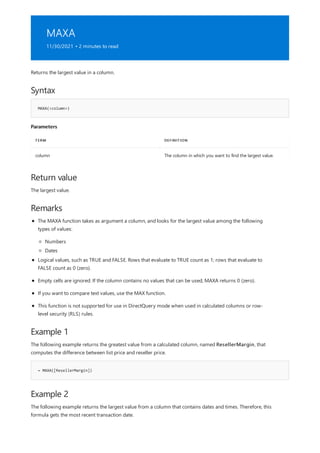 MAXA
11/30/2021 • 2 minutes to read
Syntax
MAXA(<column>)
Parameters
TERM DEFINITION
column The column in which you want to find the largest value.
Return value
Remarks
Example 1
= MAXA([ResellerMargin])
Example 2
Returns the largest value in a column.
The largest value.
The MAXA function takes as argument a column, and looks for the largest value among the following
types of values:
Numbers
Dates
Logical values, such as TRUE and FALSE. Rows that evaluate to TRUE count as 1; rows that evaluate to
FALSE count as 0 (zero).
Empty cells are ignored. If the column contains no values that can be used, MAXA returns 0 (zero).
If you want to compare text values, use the MAX function.
This function is not supported for use in DirectQuery mode when used in calculated columns or row-
level security (RLS) rules.
The following example returns the greatest value from a calculated column, named ResellerMargin, that
computes the difference between list price and reseller price.
The following example returns the largest value from a column that contains dates and times. Therefore, this
formula gets the most recent transaction date.
 