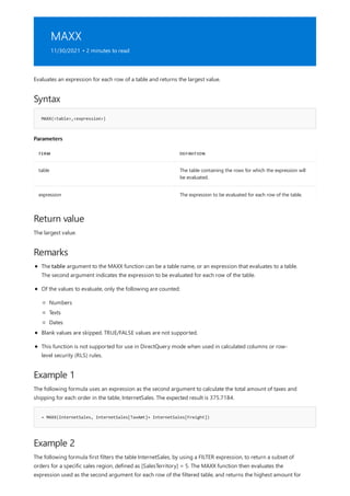 MAXX
11/30/2021 • 2 minutes to read
Syntax
MAXX(<table>,<expression>)
Parameters
TERM DEFINITION
table The table containing the rows for which the expression will
be evaluated.
expression The expression to be evaluated for each row of the table.
Return value
Remarks
Example 1
= MAXX(InternetSales, InternetSales[TaxAmt]+ InternetSales[Freight])
Example 2
Evaluates an expression for each row of a table and returns the largest value.
The largest value.
The table argument to the MAXX function can be a table name, or an expression that evaluates to a table.
The second argument indicates the expression to be evaluated for each row of the table.
Of the values to evaluate, only the following are counted:
Numbers
Texts
Dates
Blank values are skipped. TRUE/FALSE values are not supported.
This function is not supported for use in DirectQuery mode when used in calculated columns or row-
level security (RLS) rules.
The following formula uses an expression as the second argument to calculate the total amount of taxes and
shipping for each order in the table, InternetSales. The expected result is 375.7184.
The following formula first filters the table InternetSales, by using a FILTER expression, to return a subset of
orders for a specific sales region, defined as [SalesTerritory] = 5. The MAXX function then evaluates the
expression used as the second argument for each row of the filtered table, and returns the highest amount for
 