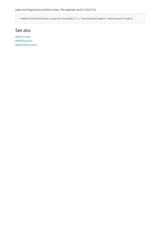 = MAXX(FILTER(InternetSales,[SalesTerritoryCode]="5"), InternetSales[TaxAmt]+ InternetSales[Freight])
See also
taxes and shipping for just those orders. The expected result is 250.3724.
MAX function
MAXA function
Statistical functions
 