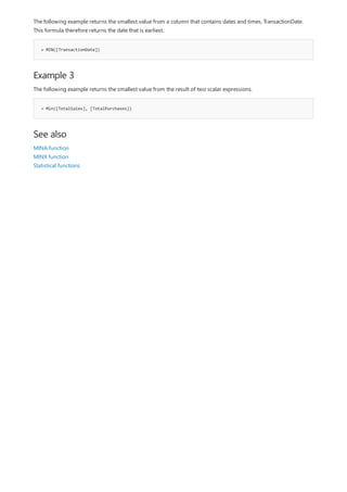 = MIN([TransactionDate])
Example 3
= Min([TotalSales], [TotalPurchases])
See also
The following example returns the smallest value from a column that contains dates and times, TransactionDate.
This formula therefore returns the date that is earliest.
The following example returns the smallest value from the result of two scalar expressions.
MINA function
MINX function
Statistical functions
 