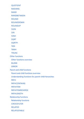 QUOTIENT
RADIANS
RAND
RANDBETWEEN
ROUND
ROUNDDOWN
ROUNDUP
SIGN
SIN
SINH
SQRT
SQRTPI
TAN
TANH
TRUNC
Other functions
Other functions overview
BLANK
ERROR
Parent and child functions
Parent and child functions overview
Understanding functions for parent-child hierarchies
PATH
PATHCONTAINS
PATHITEM
PATHITEMREVERSE
PATHLENGTH
Relationship functions
Relationship functions
CROSSFILTER
RELATED
RELATEDTABLE
 