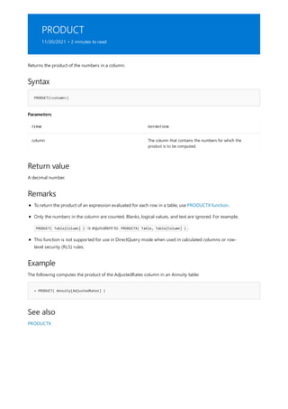 PRODUCT
11/30/2021 • 2 minutes to read
Syntax
PRODUCT(<column>)
Parameters
TERM DEFINITION
column The column that contains the numbers for which the
product is to be computed.
Return value
Remarks
Example
= PRODUCT( Annuity[AdjustedRates] )
See also
Returns the product of the numbers in a column.
A decimal number.
To return the product of an expression evaluated for each row in a table, use PRODUCTX function.
Only the numbers in the column are counted. Blanks, logical values, and text are ignored. For example,
PRODUCT( Table[Column] ) is equivalent to PRODUCTX( Table, Table[Column] ) .
This function is not supported for use in DirectQuery mode when used in calculated columns or row-
level security (RLS) rules.
The following computes the product of the AdjustedRates column in an Annuity table:
PRODUCTX
 
