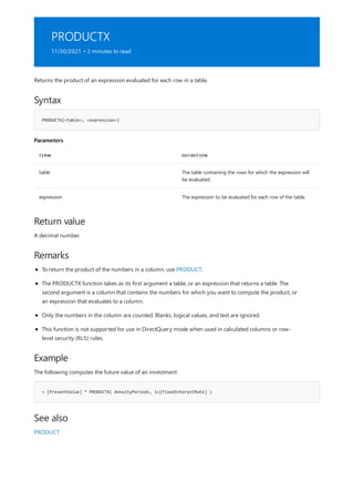 PRODUCTX
11/30/2021 • 2 minutes to read
Syntax
PRODUCTX(<table>, <expression>)
Parameters
TERM DEFINITION
table The table containing the rows for which the expression will
be evaluated.
expression The expression to be evaluated for each row of the table.
Return value
Remarks
Example
= [PresentValue] * PRODUCTX( AnnuityPeriods, 1+[FixedInterestRate] )
See also
Returns the product of an expression evaluated for each row in a table.
A decimal number.
To return the product of the numbers in a column, use PRODUCT.
The PRODUCTX function takes as its first argument a table, or an expression that returns a table. The
second argument is a column that contains the numbers for which you want to compute the product, or
an expression that evaluates to a column.
Only the numbers in the column are counted. Blanks, logical values, and text are ignored.
This function is not supported for use in DirectQuery mode when used in calculated columns or row-
level security (RLS) rules.
The following computes the future value of an investment:
PRODUCT
 
