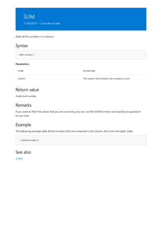SUM
11/30/2021 • 2 minutes to read
Syntax
SUM(<column>)
Parameters
TERM DEFINITION
column The column that contains the numbers to sum.
Return value
Remarks
Example
= SUM(Sales[Amt])
See also
Adds all the numbers in a column.
A decimal number.
If you want to filter the values that you are summing, you can use the SUMX function and specify an expression
to sum over.
The following example adds all the numbers that are contained in the column, Amt, from the table, Sales.
SUMX
 