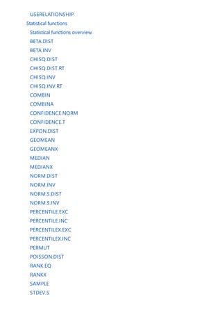 USERELATIONSHIP
Statistical functions
Statistical functions overview
BETA.DIST
BETA.INV
CHISQ.DIST
CHISQ.DIST.RT
CHISQ.INV
CHISQ.INV.RT
COMBIN
COMBINA
CONFIDENCE.NORM
CONFIDENCE.T
EXPON.DIST
GEOMEAN
GEOMEANX
MEDIAN
MEDIANX
NORM.DIST
NORM.INV
NORM.S.DIST
NORM.S.INV
PERCENTILE.EXC
PERCENTILE.INC
PERCENTILEX.EXC
PERCENTILEX.INC
PERMUT
POISSON.DIST
RANK.EQ
RANKX
SAMPLE
STDEV.S
 