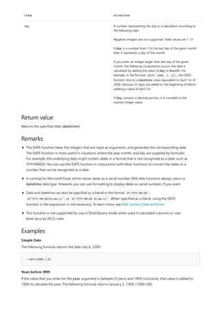 day A number representing the day or a calculation according to
the following rules:
Negative integers are not supported. Valid values are 1-31.
If day is a number from 1 to the last day of the given month
then it represents a day of the month.
If you enter an integer larger than last day of the given
month, the following computation occurs: the date is
calculated by adding the value of day to month. For
example, in the formula DATE( 2008, 3, 32) , the DATE
function returns a datetime value equivalent to April 1st of
2008, because 32 days are added to the beginning of March
yielding a value of April 1st.
If day contains a decimal portion, it is rounded to the
nearest integer value.
TERM DEFINITION
Return value
Remarks
Examples
Simple Date
= DATE(2009,7,8)
Years before 1899
Returns the specified date (datetime).
The DATE function takes the integers that are input as arguments, and generates the corresponding date.
The DATE function is most useful in situations where the year, month, and day are supplied by formulas.
For example, the underlying data might contain dates in a format that is not recognized as a date, such as
YYYYMMDD. You can use the DATE function in conjunction with other functions to convert the dates to a
number that can be recognized as a date.
In contrast to Microsoft Excel, which stores dates as a serial number, DAX date functions always return a
datetime data type. However, you can use formatting to display dates as serial numbers if you want.
Date and datetime can also be specified as a literal in the format dt"YYYY-MM-DD" ,
dt"YYYY-MM-DDThh:mm:ss" , or dt"YYYY-MM-DD hh:mm:ss" . When specified as a literal, using the DATE
function in the expression is not necessary. To learn more, see DAX Syntax | Date and time.
This function is not supported for use in DirectQuery mode when used in calculated columns or row-
level security (RLS) rules.
The following formula returns the date July 8, 2009:
If the value that you enter for the year argument is between 0 (zero) and 1899 (inclusive), that value is added to
1900 to calculate the year. The following formula returns January 2, 1908: (1900+08).
 