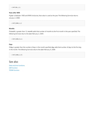 = DATE(08,1,2)
Years after 1899
= DATE(2008,1,2)
Months
= DATE(2008,14,2)
Days
= DATE(2008,1,35)
See also
If year is between 1900 and 9999 (inclusive), that value is used as the year. The following formula returns
January 2, 2008:
If month is greater than 12, month adds that number of months to the first month in the year specified. The
following formula returns the date February 2, 2009:
If day is greater than the number of days in the month specified, day adds that number of days to the first day
in the month. The following formula returns the date February 4, 2008:
Date and time functions
DAY function
TODAY function
 