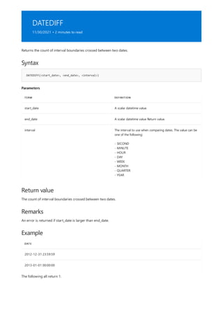 DATEDIFF
11/30/2021 • 2 minutes to read
Syntax
DATEDIFF(<start_date>, <end_date>, <interval>)
Parameters
TERM DEFINITION
start_date A scalar datetime value.
end_date A scalar datetime value Return value.
interval The interval to use when comparing dates. The value can be
one of the following:
- SECOND
- MINUTE
- HOUR
- DAY
- WEEK
- MONTH
- QUARTER
- YEAR
Return value
Remarks
Example
DATE
2012-12-31 23:59:59
2013-01-01 00:00:00
Returns the count of interval boundaries crossed between two dates.
The count of interval boundaries crossed between two dates.
An error is returned if start_date is larger than end_date.
The following all return 1:
 