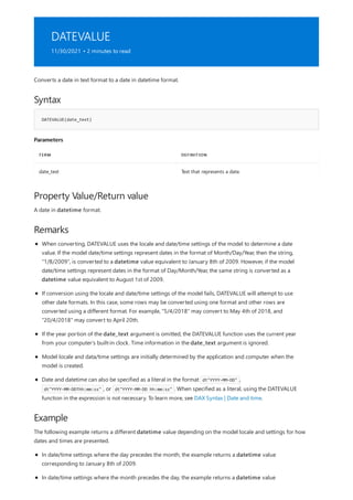 DATEVALUE
11/30/2021 • 2 minutes to read
Syntax
DATEVALUE(date_text)
Parameters
TERM DEFINITION
date_text Text that represents a date.
Property Value/Return value
Remarks
Example
Converts a date in text format to a date in datetime format.
A date in datetime format.
When converting, DATEVALUE uses the locale and date/time settings of the model to determine a date
value. If the model date/time settings represent dates in the format of Month/Day/Year, then the string,
"1/8/2009", is converted to a datetime value equivalent to January 8th of 2009. However, if the model
date/time settings represent dates in the format of Day/Month/Year, the same string is converted as a
datetime value equivalent to August 1st of 2009.
If conversion using the locale and date/time settings of the model fails, DATEVALUE will attempt to use
other date formats. In this case, some rows may be converted using one format and other rows are
converted using a different format. For example, "5/4/2018" may convert to May 4th of 2018, and
"20/4/2018" may convert to April 20th.
If the year portion of the date_text argument is omitted, the DATEVALUE function uses the current year
from your computer's built-in clock. Time information in the date_text argument is ignored.
Model locale and data/time settings are initially determined by the application and computer when the
model is created.
Date and datetime can also be specified as a literal in the format dt"YYYY-MM-DD" ,
dt"YYYY-MM-DDThh:mm:ss" , or dt"YYYY-MM-DD hh:mm:ss" . When specified as a literal, using the DATEVALUE
function in the expression is not necessary. To learn more, see DAX Syntax | Date and time.
The following example returns a different datetime value depending on the model locale and settings for how
dates and times are presented.
In date/time settings where the day precedes the month, the example returns a datetime value
corresponding to January 8th of 2009.
In date/time settings where the month precedes the day, the example returns a datetime value
 