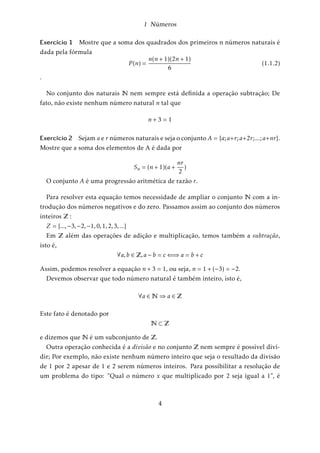 1 Números 
Exercício 1 Mostre que a soma dos quadrados dos primeiros n números naturais é 
dada pela fórmula 
P (n) = 
n(n + 1)(2n + 1) 
6 
(1.1.2) 
: 
No conjunto dos naturais N nem sempre está definida a operação subtração; De 
fato, não existe nenhum número natural n tal que 
n + 3 = 1 
Exercício 2 Sejam a e r números naturais e seja o conjunto A = fa;a+r;a+2r; :::;a+nrg. 
Mostre que a soma dos elementos de A é dada por 
Sn = (n + 1)(a + 
nr 
2 
) 
O conjunto A é uma progressão aritmética de razão r. 
Para resolver esta equação temos necessidade de ampliar o conjunto N com a in-trodução 
dos números negativos e do zero. Passamos assim ao conjunto dos números 
inteiros Z : 
Z = f:::;3;2;1;0;1;2;3; :::g 
Em Z além das operações de adição e multiplicação, temos também a subtração, 
isto é, 
8a;b 2 Z;a  b = c()a = b + c 
Assim, podemos resolver a equação n + 3 = 1; ou seja, n = 1 + (3) = 2: 
Devemos observar que todo número natural é também inteiro, isto é, 
8a 2N)a 2 Z 
Este fato é denotado por 
N Z 
e dizemos que N é um subconjunto de Z: 
Outra operação conhecida é a divisão e no conjunto Z nem sempre é possível divi-dir; 
Por exemplo, não existe nenhum número inteiro que seja o resultado da divisão 
de 1 por 2 apesar de 1 e 2 serem números inteiros. Para possibilitar a resolução de 
um problema do tipo: Qual o número x que multiplicado por 2 seja igual a 1, é 
4 
 