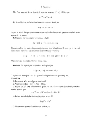 1 Números 
OBS.: Se p 
q 
2 Q e p , 0 então existe x 
y 
2 Q tal que p 
q + x 
y = 0 2 Q: De fato, basta tomar 
x 
y = p 
q pois 
p 
q 
+ 
p 
q 
= 
pq  pq 
q2 = 
p  p 
q 
= 
0 
q 
Dizemos que 0 = 0q 
2 Q; (q , 0) é o elemento neutro da adição em Q e p 
q é o elemento 
oposto de p 
q : 
Multiplicação: 
p 
q 
 
m 
n 
= 
pm 
qn 
(1.2.4) 
OBS.: Se p 
q 
2 Q e p , 0 então existe x 
y 
2 Q tal que p 
q 
 x 
y = 1 2 Q: De fato, basta tomar 
x 
y = q 
p pois 
p 
q 
 
q 
p 
= 
pq 
pq 
= 1 
q 
p é denominado inverso de p 
q e reciprocamente e, o elemento neutro da multiplicação 
1 2 Q é definido por 1 = a 
a ; a 2 Z;a , 0: 
Divisão: 
p 
q 
 
m 
n 
= 
p 
q 
 
n 
m 
= 
pn 
qm 
com (p;m , 0) (1.2.5) 
Obs.: Todo número racional p 
q pode ser escrito na forma p:1q; e assim 0 2 Q pode 
ser dado por 0 = 0:1q 
= 0q 
e, 
0q 
não tem inverso, isto é, não existe x 2 Q tal que 0q 
:x = 1: 
Podemos representar os números racionais geometricamente por pontos de uma 
reta: Consideramos uma reta onde fixamos um ponto O ao qual chamaremos de ori-gem 
e adotamos uma unidade de medida de comprimento : Os números inteiros 
são múltiplos desta unidade  e os números racionais são partes fracionárias desta 
unidade, por exemplo, o número 13 
5 tem em correspondência nesta reta, a distância 
2 + 3 
5: Assim, dado um número positivo x, podemos representá-lo por um ponto 
M da reta, situado à direita da origem, tal que o segmento OM tenha por medida o 
número x. O número negativo x (oposto de x) é representado pelo ponto N da reta, 
situado à esquerda da origem O; tal que o segmento NO tenha por medida o número 
x. Os números x e x dizem-se simétricos desde que seus pontos representantes na 
reta M e N são simétricos em relação à origem. 
6 
 