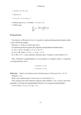 1 Números 
fig.1.1-Representação geométrica dos racionais 
Desta forma, a cada número racional corresponde um único ponto da reta. 
Pergunta: Dada uma unidade de medida de comprimento ; a cada ponto da reta 
podemos também fazer corresponder um número racional? Ou, em outras palavras: 
todo ponto da reta é imagem de um número racional quando temos uma unidade de 
comprimento fixa? 
A resposta é negativa uma vez que existem pontos da reta que não são correspon-dentes 
de números racionais. 
Exemplo: Consideremos o quadrado cujo lado mede uma unidade de medida : Se 
d é a medida de sua diagonal, podemos escrever, conforme o Teorema de Ptágoras: 
d2 = 12 + 12 = 2 
O número positivo cujo quadrado é 2; é por definição, a raiz quadrada de 2; denotado 
por 
p 
2; ou seja, d = 
p 
2: 
fig.1.2-Representação geométrica dos racionais 
Consideremos na reta, à direita da origem, o ponto M tal que o comprimento do 
segmento OM seja igual à d (diagonal do quadrado). Este ponto M é, de acordo com 
a representação descrita, a imagem do número d = 
p 
2: 
Vamos mostrar que o número 
p 
2 não é racional: 
Definição 1. Um número inteiro x é par se puder ser escrito na forma x = 2z para algum 
número inteiro z: Assim, o conjunto dos números pares P é: 
P = f0;2;4;6::g (1.2.6) 
7 
 