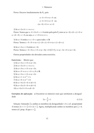 1 Números 
Um número inteiro é ímpar se não for par, portanto, é da forma y = 2z + 1 para algum z 
inteiro. 
Proposição 1. Dado um número inteiro a então, a é par se, e somente se, a2 é par, isto é, 
a = 2z()a2 = 2k , com z,k 2 Z 
Demonstração. ())Suponhamos que a = 2z =)a2 = 4z2 = 2(2z2) =)a2 é par. 
(()Reciprocamente, se a2 é par ) a2 = 2m)a:a = 2m)a = 2:ma 
2 Z)a = 2 ou 
ma 
= n 2 Z)a é par. 
Para demonstrar que 
p 
2 não é racional fazemos por absurdo: 
Vamos supor que 
p 
2 seja racional então, podemos escrever 
p 
2 = mn 
(m;n 2 Z; n , 
0);considerando a fração mn 
na forma irredutível: Logo, 
2 = m2 
n2 
)m2 = 2n2 =)m é par (conforme Prop. 1) 
Como m é par, existe um número inteiro p tal que m = 2p logo, 
m2 = (2p)2 = 2n2 =)2p2 = n2 =)n é par 
Então, se n e m são pares a fração mn 
não é irredutível conforme hipótese inicial, 
absurdo. 
Portanto, temos que admitir que 
p 
2 não pode ser escrito na forma de um número 
racional, ou seja, 
p 
2 não é racional. 
Concluimos então que existem pontos na reta que não são correspondentes de nú-meros 
racionais. Tais pontos representam geometricamente os números denominados 
irracionais L: Usualmente é difícil descobrir se um número é racional ou irracional, 
embora se saiba que existem mais irracionais que racionais. De qualquer maneira, 
todo ponto da reta é imagem de um número racional ou irracional. A união dos raci-onais 
e irracionais constituem os chamados números reais R. 
R = Q[L 
Pelo que acabamos de ver, conclui-se que existe uma correspondência biunívoca 
entre os números reais e os pontos de uma reta orientada, isto é, para cada ponto da 
reta existe um único número real e vice-versa. 
8 
 