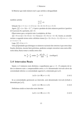 1 Números 
Se um ponto P e um número real x se correspondem, dizemos que x é a coordenada 
de P . É cômodo, em muitos casos, identificar o ponto P com sua coordenada x e 
usar a linguagem geométrica no tratamento de questões numéricas. Nessas condições 
dizemos “o ponto x” em vez de “o número x” e “a reta real R” em vez de “o conjunto 
dos números reais R”. 
1.3 Operações com os números reais 
Sabemos que no conjunto R estão definidas duas operações fundamentais: a adição 
que, a cada par de números x;y 2 R associa sua soma x+y, e a multiplicação que associa 
seu produto x:y. 
Estas operações definidas em R têm as seguintes propriedades: 
A1) Adição é comutativa: 
x + y = y + x 
A2) A adição é associativa: 
x + (y + z) = (x + y) + z 
A3) Existe um elemento (zero) 0 em R tal que, para todo x 2 R 
0 + x = 0 
A4) Para todo x 2 R; existe (elemento oposto) x 2 R tal que 
x + (x) = x + x = 0 
M1) A multiplicação é comutativa: 
x:y = y:x 
M2) A multiplicação é associativa: 
x:(y:z) = (x:y):z 
M3) Existe um elemento (unidade) 1 em R tal que, para todo x 2 R 
1:x = x 
9 
 