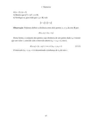 1 Números 
b) Mostrar que todo número real x que satisfaz a desigualdade 
x  1 
também satisfaz 
x + 3 
x  1 
 0 
Solução: Se x  1)x  1  0)(x  1) + 4  4  0)x + 3  0. 
Agora, x+3 
x1 = (x + 3)(x  1)1  0 pois o produto de dois números positivo é positivo 
(Cf exercício 8) e portanto, x+3 
x1  0: 
Observamos que a recíproca não é verdadeira, de fato: 
x+3 
x1  0()[(x + 3)  0 e (x  1)  0] ou [(x + 3)  0 e (x  1)  0] : Assim, se conside-rarmos 
o segundo termo entre colchetes temos [(x + 3)  0 e (x  1)  0] () x  3 e 
x  1)x  3: 
Logo, x+3 
x1  0;x  1: 
Uma propriedade que distingue os números racionais dos inteiros é que entre duas 
frações distintas, mesmo bem próximas, podemos sempre encontrar uma outra dife-rente 
delas; Basta tomar a média entre elas: 
Se 
a 
b 
 
c 
d 
então 
a 
b 
 
ad + bc 
2bd 
 
c 
d 
(verifique!) 
1.4 Intervalos Reais 
Sejam a e b números reais distintos e suponhamos que a  b - O conjunto de to-dos 
os números reais x compreendidos entre a e b é denominado intervalo aberto de 
extremidade inferior a e extremidade superior b, e denotado por (a;b) : 
(a;b) = fx 2 Rj a  x  bg (1.4.1) 
Se as extremidades pertencem ao intervalo, será denominado intervalo fechado e 
denotado por [a;b] ; 
[a;b] = fx 2 Rj a  x  bg (1.4.2) 
Definimos ainda os intervalos semi abertos: 
[a;b) = fx 2 Rj a  x  bg (1.4.3) 
13 
 