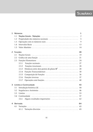 Sumário 
1 Números 1 
1.1 Noções Gerais - Notações . . . . . . . . . . . . . . . . . . . . . . . . . . 2 
1.2 Propriedade dos números racionais . . . . . . . . . . . . . . . . . . . . . 5 
1.3 Operações com os números reais . . . . . . . . . . . . . . . . . . . . . . . 9 
1.4 Intervalos Reais . . . . . . . . . . . . . . . . . . . . . . . . . . . . . . . . 13 
1.5 Valor Absoluto . . . . . . . . . . . . . . . . . . . . . . . . . . . . . . . . . 14 
2 Funções 18 
2.1 Noções Gerais . . . . . . . . . . . . . . . . . . . . . . . . . . . . . . . . . 19 
2.2 Gráfico de uma função . . . . . . . . . . . . . . . . . . . . . . . . . . . . 21 
2.3 Funções Elementares . . . . . . . . . . . . . . . . . . . . . . . . . . . . . 24 
2.3.1 Funções racionais . . . . . . . . . . . . . . . . . . . . . . . . . . . 27 
2.3.2 Funções irracionais . . . . . . . . . . . . . . . . . . . . . . . . . . 28 
2.3.3 Distância entre dois pontos do plano R2 . . . . . . . . . . . . . . 28 
2.3.4 Funções Transcendentais . . . . . . . . . . . . . . . . . . . . . . . 30 
2.3.5 Composição de Funções . . . . . . . . . . . . . . . . . . . . . . . 36 
2.3.6 Funções inversas . . . . . . . . . . . . . . . . . . . . . . . . . . . 37 
2.3.7 Operações com funções . . . . . . . . . . . . . . . . . . . . . . . . 40 
3 Limites e Continuidade 43 
3.1 Introdução histórica [4] . . . . . . . . . . . . . . . . . . . . . . . . . . . . 44 
3.2 Sequências e Assíntotas . . . . . . . . . . . . . . . . . . . . . . . . . . . . 46 
3.3 Limites . . . . . . . . . . . . . . . . . . . . . . . . . . . . . . . . . . . . . 53 
3.4 Continuidade . . . . . . . . . . . . . . . . . . . . . . . . . . . . . . . . . 57 
3.4.1 Alguns resultados importantes . . . . . . . . . . . . . . . . . . . 62 
4 Derivada 64 
4.1 Variações . . . . . . . . . . . . . . . . . . . . . . . . . . . . . . . . . . . . 65 
4.1.1 Variações discretas . . . . . . . . . . . . . . . . . . . . . . . . . . 65 
iii 
 