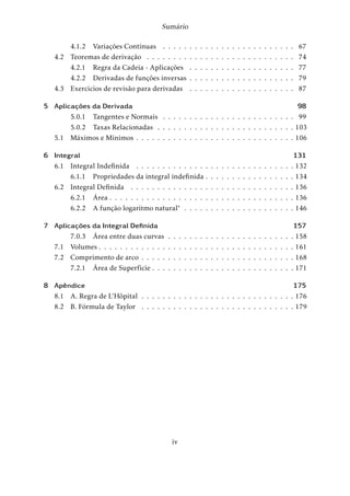 Sumário 
4.1.2 Variações Contínuas . . . . . . . . . . . . . . . . . . . . . . . . . 67 
4.2 Teoremas de derivação . . . . . . . . . . . . . . . . . . . . . . . . . . . . 74 
4.2.1 Regra da Cadeia - Aplicações . . . . . . . . . . . . . . . . . . . . 77 
4.2.2 Derivadas de funções inversas . . . . . . . . . . . . . . . . . . . . 79 
4.3 Exercícios de revisão para derivadas . . . . . . . . . . . . . . . . . . . . 87 
5 Aplicações da Derivada 98 
5.0.1 Tangentes e Normais . . . . . . . . . . . . . . . . . . . . . . . . . 99 
5.0.2 Taxas Relacionadas . . . . . . . . . . . . . . . . . . . . . . . . . . 103 
5.1 Máximos e Mínimos . . . . . . . . . . . . . . . . . . . . . . . . . . . . . . 106 
6 Integral 131 
6.1 Integral Indefinida . . . . . . . . . . . . . . . . . . . . . . . . . . . . . . 132 
6.1.1 Propriedades da integral indefinida . . . . . . . . . . . . . . . . . 134 
6.2 Integral Definida . . . . . . . . . . . . . . . . . . . . . . . . . . . . . . . 136 
6.2.1 Área . . . . . . . . . . . . . . . . . . . . . . . . . . . . . . . . . . . 136 
6.2.2 A função logarítmo natural . . . . . . . . . . . . . . . . . . . . . 146 
7 Aplicações da Integral Definida 157 
7.0.3 Área entre duas curvas . . . . . . . . . . . . . . . . . . . . . . . . 158 
7.1 Volumes . . . . . . . . . . . . . . . . . . . . . . . . . . . . . . . . . . . . . 161 
7.2 Comprimento de arco . . . . . . . . . . . . . . . . . . . . . . . . . . . . . 168 
7.2.1 Área de Superfície . . . . . . . . . . . . . . . . . . . . . . . . . . . 171 
8 Apêndice 175 
8.1 A. Regra de L’Hôpital . . . . . . . . . . . . . . . . . . . . . . . . . . . . . 176 
8.2 B. Fórmula de Taylor . . . . . . . . . . . . . . . . . . . . . . . . . . . . . 179 
iv 
 