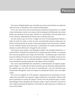 Prefácio 
Este texto é dirigido àqueles que, iniciando sua carreira universitária no campo das 
ciências Exatas, se defrontam com o estudo de Matemática. 
Por ser um curso inicial, não necessita de pré-requisitos monumentais, na verdade 
é uma continuação emuitas vezes uma revisão do programa de Matemática do ensino 
médio com um pouco mais de rigor. Destina-se a um período curto que pode variar 
de 45 a 60 horas, dependendo da maneira que se aborda cada tema. 
Um dos motivos que nos levou a redigir este texto foi principalmente libertar o 
aluno da tarefa de copiar as notas de aula, economizando precioso tempo para seu 
efetivo estudo posterior do assunto. Outra preocupação nossa foi procurar estabele-cer 
um conteúdo mínimo necessário para a continuação de estudos posteriores que 
utilizam o cálculo diferencial e integral de uma variável. 
Procuramos, quase sempre, uma linguagem simples com exemplos ilustrativos, vi-zando 
facilitar o trabalho do estudante que se propõe aprender sozinho. As respostas 
dos exercícios propostos nem sempre são fornecidas - acreditamos que o aluno deva 
procurar enfrentar situações novas sem saber previamente o resultado. Assim os exer-cícios 
e as aplicações, em sua colocação gradativa, atendem ao propósito de fornecer 
novas descobertas quando explorados com algum critério científico. 
Fica como responsabilidade dos estudantes as demonstrações de algumas propo-sições 
simples e a verificação de muitas questões que são deixadas propositalmente. 
Isto significa que este texto não deve ser autosuficiente e sim um motivador para 
estudos mais abrangentes, tanto em relação ao conteúdo de Cálculo como suas impli-cações. 
Este texto foi redigido em 1976 quando o departamento de matemática da Uni-camp 
estava iniciando sua expansão e alguns professores contratados, tinham ainda 
pouca experiência no ensino de Cálculo. O texto serviu de parâmetro para o ensino-aprendizagem 
desta disciplina por bastante tempo e agora resolvemos reescrevê-lo 
com o objetivo principal de diminuir o alto índice de reprovação que se evidencia em 
nossa universidade. 
v 
 