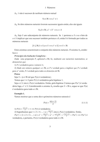 1 Números 
A3: 1 não é sucessor de nenhum número natual 
8a 2N=)a+ , 1 
A4: Se dois números naturais tiverem sucessores iguais então, eles são iguais 
8a;b 2N; a+ = b+ =)a = b 
A5: Seja S um subconjunto de números naturais. Se 1 pertence a S e se o fato de 
a 2 S implicar que seu sucessor também pertence a S, então S é formado por todos os 
números naturais 
[S N;1 2 S;a 2 S =)a+ 2 S] =)S =N 
Estes axiomas caracterizam o conjunto dos números naturais. O axioma A5 estabe-lece 
o 
P rinc´{pio da Induc ˜ ao Completa : 
Dada uma proposição P , aplicável a N; Se, mediante um raciocínio matemático, se 
demonstrar que: 
1) P é verdadeira para o número 1; 
2) Dado um número qualquer a 2 N; se P é verdade para a implicar que P é verdade 
para a+ então, P é verdade para todos os elementos de N: 
Prova: 
Seja S = fa 2N tal que P (a) é verdadeirag ; 
Temos que 1 2 S pois P (1) é verdadeira pela hipótese 1. 
Seja a 2 S; isto é, P (a) é verdadeira. Então, pela hipótese 2 temos que P (a+) é verda-deira 
logo, a+ 2 S: Considerando o axioma A5 resulta que S = N e, segue-se que P (a) 
é verdadeira para todo a 2N: 
Exemplo 1. 
Vamos mostrar que a soma dos n primeiros números naturais é 
P (n) = 
n(n + 1) 
2 
(1.1.1) 
1) P (1) = 1(1+1) 
2 = 1 =)P (1) é verdadeira; 
2) Suponhamos que 1 + 2 + 3 + ::: + a = a(a+1) 
2 ; isto é, P (a) é verdadeira. Então, 
2 + a+ = a:a++2a+ 
2 = a+(a++1) 
2 = P (a+) =) P (a+) é 
P (a+) = (1 + 2 + 3 + ::: + a) + a+ = a(a+1) 
verdadeira, e portanto, P (n) é verdadeira para todo n 2N: 
3 
 