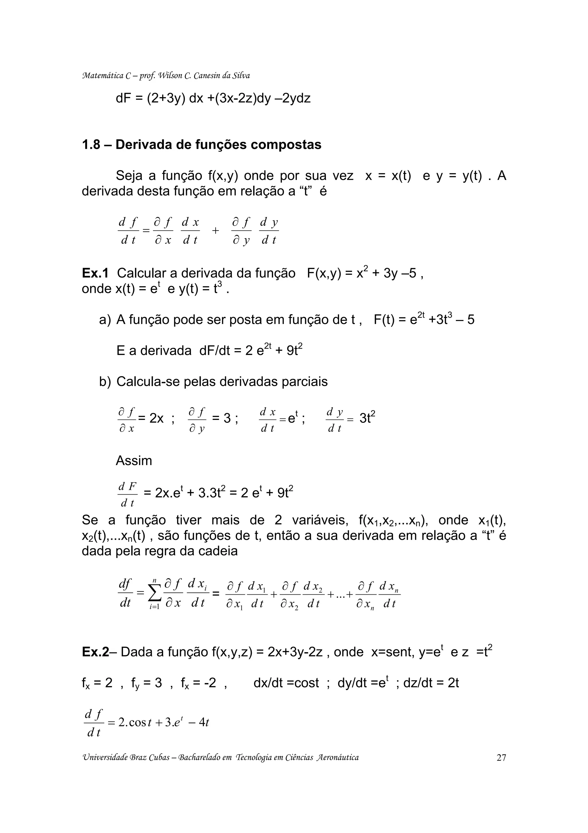 Matemática C – prof. Wilson C. Canesin da Silva

         dF = (2+3y) dx +(3x-2z)dy –2ydz


1.8 – Derivada de funções compostas

      Seja a função f(x,y) onde por sua vez x = x(t) e y = y(t) . A
derivada desta função em relação a “t” é

          d f ∂ f d x                     ∂ f d y
             =                      +
          dt   ∂x dt                      ∂y dt

Ex.1 Calcular a derivada da função F(x,y) = x2 + 3y –5 ,
onde x(t) = et e y(t) = t3 .

    a) A função pode ser posta em função de t , F(t) = e2t +3t3 – 5

         E a derivada dF/dt = 2 e2t + 9t2

    b) Calcula-se pelas derivadas parciais

          ∂ f                ∂ f                   d x   t        d y     2
              = 2x ;             =3;                   =e ;           = 3t
          ∂x                 ∂y                    dt             dt

         Assim
          dF
             = 2x.et + 3.3t2 = 2 et + 9t2
          dt
Se a função tiver mais de 2 variáveis, f(x1,x2,...xn), onde x1(t),
x2(t),...xn(t) , são funções de t, então a sua derivada em relação a “t” é
dada pela regra da cadeia

          df   n
                  ∂ f d xi   ∂ f d x1 ∂ f d x 2         ∂ f d xn
             =∑            =         +          + ... +
          dt i =1 ∂ x d t    ∂ x1 d t ∂ x 2 d t         ∂ xn d t



Ex.2– Dada a função f(x,y,z) = 2x+3y-2z , onde x=sent, y=et e z =t2

fx = 2 , fy = 3 , fx = -2 ,                       dx/dt =cost ; dy/dt =et ; dz/dt = 2t

d f
    = 2. cos t + 3.e t − 4t
dt
Universidade Braz Cubas – Bacharelado em Tecnologia em Ciências Aeronáutica              27
 