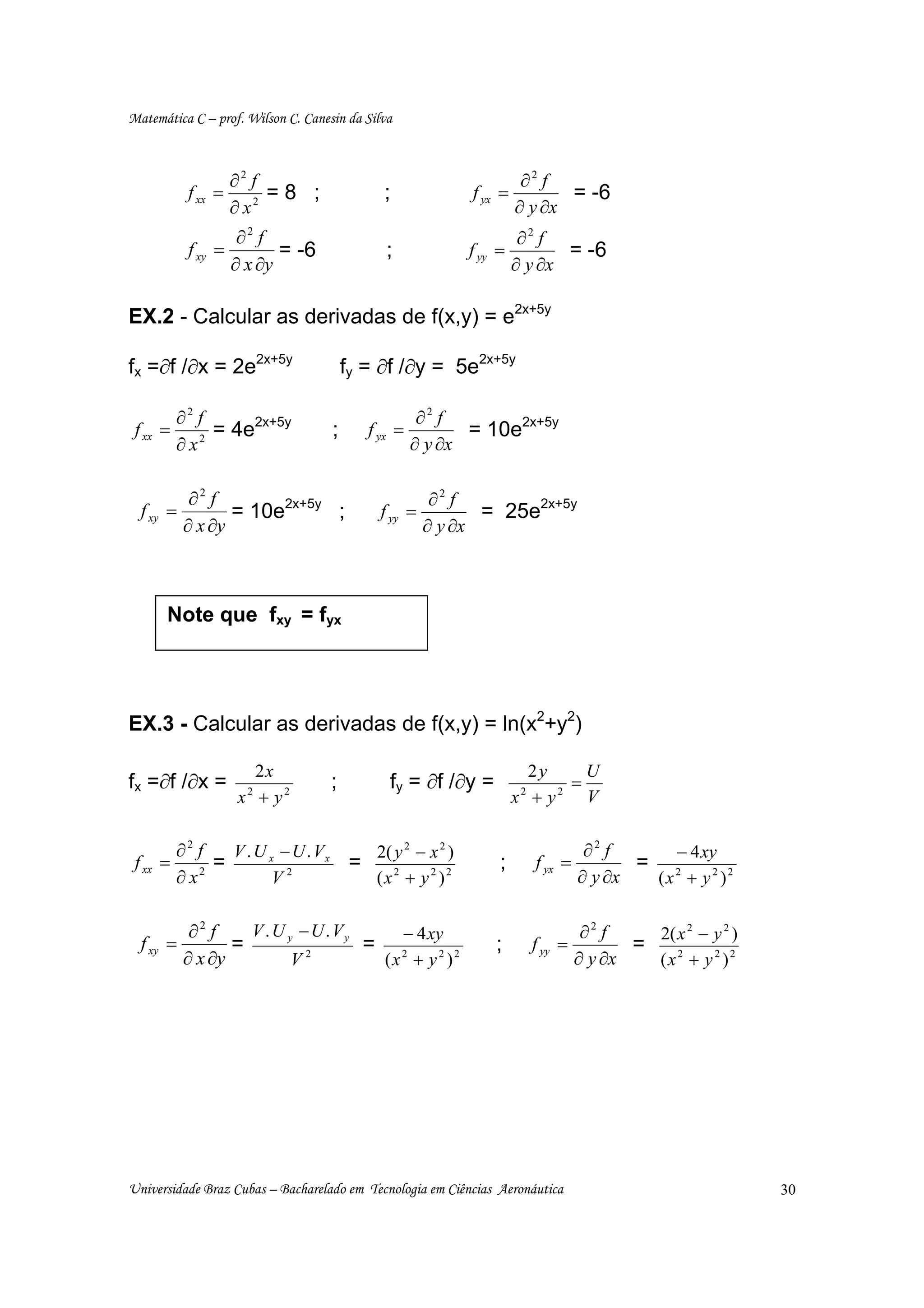 Matemática C – prof. Wilson C. Canesin da Silva



                     ∂2 f                                                    ∂2 f
            f xx =        =8 ;                   ;                f yx =           = -6
                     ∂ x2                                                   ∂ y ∂x
                      ∂2 f                                                 ∂2 f
            f xy   =        = -6                     ;           f yy   =        = -6
                     ∂ x ∂y                                               ∂ y ∂x

EX.2 - Calcular as derivadas de f(x,y) = e2x+5y

fx =∂f /∂x = 2e2x+5y                     fy = ∂f /∂y = 5e2x+5y

           ∂2 f                                             ∂2 f
 f xx    =      = 4e2x+5y            ;        f yx       =        = 10e2x+5y
           ∂x 2
                                                           ∂ y ∂x

            ∂2 f                                             ∂2 f
  f xy   =        = 10e2x+5y ;                  f yy      =        = 25e2x+5y
           ∂ x ∂y                                           ∂ y ∂x



         Note que fxy = fyx




EX.3 - Calcular as derivadas de f(x,y) = ln(x2+y2)

                        2x                                                    2y     U
fx =∂f /∂x =                         ;               fy = ∂f /∂y =                 =
                      x + y2
                       2
                                                                            x +y
                                                                             2   2
                                                                                     V

           ∂2 f   V . U x − U . Vx             2( y 2 − x 2 )                              ∂2 f     − 4 xy
 f xx =         =                         =                             ;        f yx =          = 2 2 2
           ∂x 2
                         V2                    (x2 + y 2 )2                               ∂ y ∂x  (x + y )

             ∂2 f    V . U y − U . Vy    − 4 xy                                            ∂2 f    2( x 2 − y 2 )
  f xy =           =                  = 2 2 2                           ;        f yy =          =
            ∂ x ∂y          V 2
                                       (x + y )                                           ∂ y ∂x   (x2 + y 2 )2




Universidade Braz Cubas – Bacharelado em Tecnologia em Ciências Aeronáutica                                         30
 