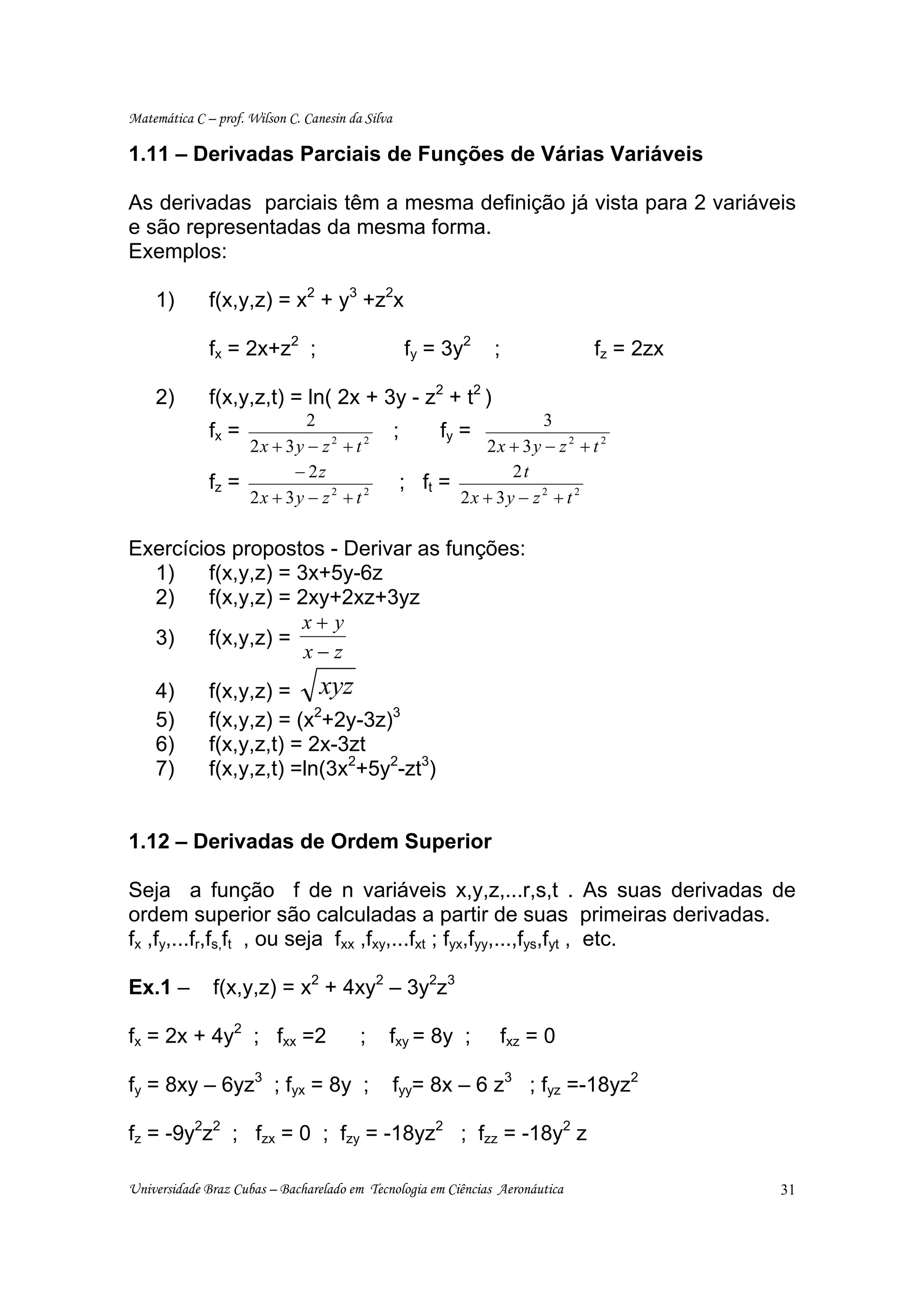 Matemática C – prof. Wilson C. Canesin da Silva

1.11 – Derivadas Parciais de Funções de Várias Variáveis

As derivadas parciais têm a mesma definição já vista para 2 variáveis
e são representadas da mesma forma.
Exemplos:

    1)        f(x,y,z) = x2 + y3 +z2x

              fx = 2x+z2 ;                            fy = 3y2     ;              fz = 2zx

    2)        f(x,y,z,t) = ln( 2x + 3y - z2 + t2 )
                           2                                             3
              fx =                                ;        fy =
                   2x + 3y − z 2 + t 2                          2x + 3 y − z 2 + t 2
                         − 2z                                       2t
              fz =                                    ; ft =
                   2x + 3y − z 2 + t 2                       2x + 3y − z 2 + t 2

Exercícios propostos - Derivar as funções:
  1)    f(x,y,z) = 3x+5y-6z
  2)    f(x,y,z) = 2xy+2xz+3yz
                    x+ y
  3)    f(x,y,z) =
                    x−z
    4)        f(x,y,z) = xyz
    5)        f(x,y,z) = (x2+2y-3z)3
    6)        f(x,y,z,t) = 2x-3zt
    7)        f(x,y,z,t) =ln(3x2+5y2-zt3)


1.12 – Derivadas de Ordem Superior

Seja a função f de n variáveis x,y,z,...r,s,t . As suas derivadas de
ordem superior são calculadas a partir de suas primeiras derivadas.
fx ,fy,...fr,fs,ft , ou seja fxx ,fxy,...fxt ; fyx,fyy,...,fys,fyt , etc.

Ex.1 –         f(x,y,z) = x2 + 4xy2 – 3y2z3

fx = 2x + 4y2 ; fxx =2                   ;    fxy = 8y ;            fxz = 0

fy = 8xy – 6yz3 ; fyx = 8y ;                      fyy= 8x – 6 z3 ; fyz =-18yz2

fz = -9y2z2 ; fzx = 0 ; fzy = -18yz2 ; fzz = -18y2 z

Universidade Braz Cubas – Bacharelado em Tecnologia em Ciências Aeronáutica                  31
 