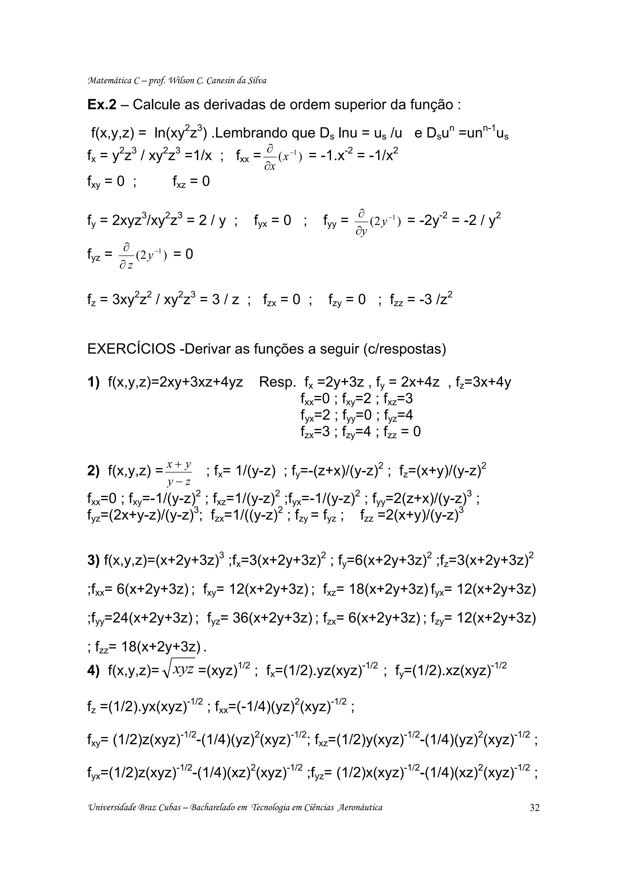 Matemática C – prof. Wilson C. Canesin da Silva

Ex.2 – Calcule as derivadas de ordem superior da função :
 f(x,y,z) = ln(xy2z3) .Lembrando que Ds lnu = us /u e Dsun =unn-1us
                                              ∂ −1
fx = y2z3 / xy2z3 =1/x ; fxx =                               -2
                                                 ( x ) = -1.x = -1/x
                                                                     2
                                              ∂x
fxy = 0 ;             fxz = 0

                                                                    ∂
fy = 2xyz3/xy2z3 = 2 / y ;                 fyx = 0 ;        fyy =                     -2
                                                                       (2 y −1 ) = -2y = -2 / y
                                                                                                2
                                                                    ∂y
        ∂
fyz =      (2 y −1 ) = 0
        ∂z

fz = 3xy2z2 / xy2z3 = 3 / z ; fzx = 0 ;                      fzy = 0 ; fzz = -3 /z2


EXERCÍCIOS -Derivar as funções a seguir (c/respostas)

1) f(x,y,z)=2xy+3xz+4yz                      Resp. fx =2y+3z , fy = 2x+4z , fz=3x+4y
                                                   fxx=0 ; fxy=2 ; fxz=3
                                                   fyx=2 ; fyy=0 ; fyz=4
                                                   fzx=3 ; fzy=4 ; fzz = 0

                    x+ y
2) f(x,y,z) =                  ; fx= 1/(y-z) ; fy=-(z+x)/(y-z)2 ; fz=(x+y)/(y-z)2
                    y−z
fxx=0 ; fxy=-1/(y-z)2 ; fxz=1/(y-z)2 ;fyx=-1/(y-z)2 ; fyy=2(z+x)/(y-z)3 ;
fyz=(2x+y-z)/(y-z)3; fzx=1/((y-z)2 ; fzy = fyz ; fzz =2(x+y)/(y-z)3


3) f(x,y,z)=(x+2y+3z)3 ;fx=3(x+2y+3z)2 ; fy=6(x+2y+3z)2 ;fz=3(x+2y+3z)2

;fxx= 6(x+2y+3z) ; fxy= 12(x+2y+3z) ; fxz= 18(x+2y+3z) fyx= 12(x+2y+3z)

;fyy=24(x+2y+3z) ; fyz= 36(x+2y+3z) ; fzx= 6(x+2y+3z) ; fzy= 12(x+2y+3z)

; fzz= 18(x+2y+3z) .
4) f(x,y,z)= xyz =(xyz)1/2 ; fx=(1/2).yz(xyz)-1/2 ; fy=(1/2).xz(xyz)-1/2

fz =(1/2).yx(xyz)-1/2 ; fxx=(-1/4)(yz)2(xyz)-1/2 ;

fxy= (1/2)z(xyz)-1/2-(1/4)(yz)2(xyz)-1/2; fxz=(1/2)y(xyz)-1/2-(1/4)(yz)2(xyz)-1/2 ;

fyx=(1/2)z(xyz)-1/2-(1/4)(xz)2(xyz)-1/2 ;fyz= (1/2)x(xyz)-1/2-(1/4)(xz)2(xyz)-1/2 ;

Universidade Braz Cubas – Bacharelado em Tecnologia em Ciências Aeronáutica                         32
 