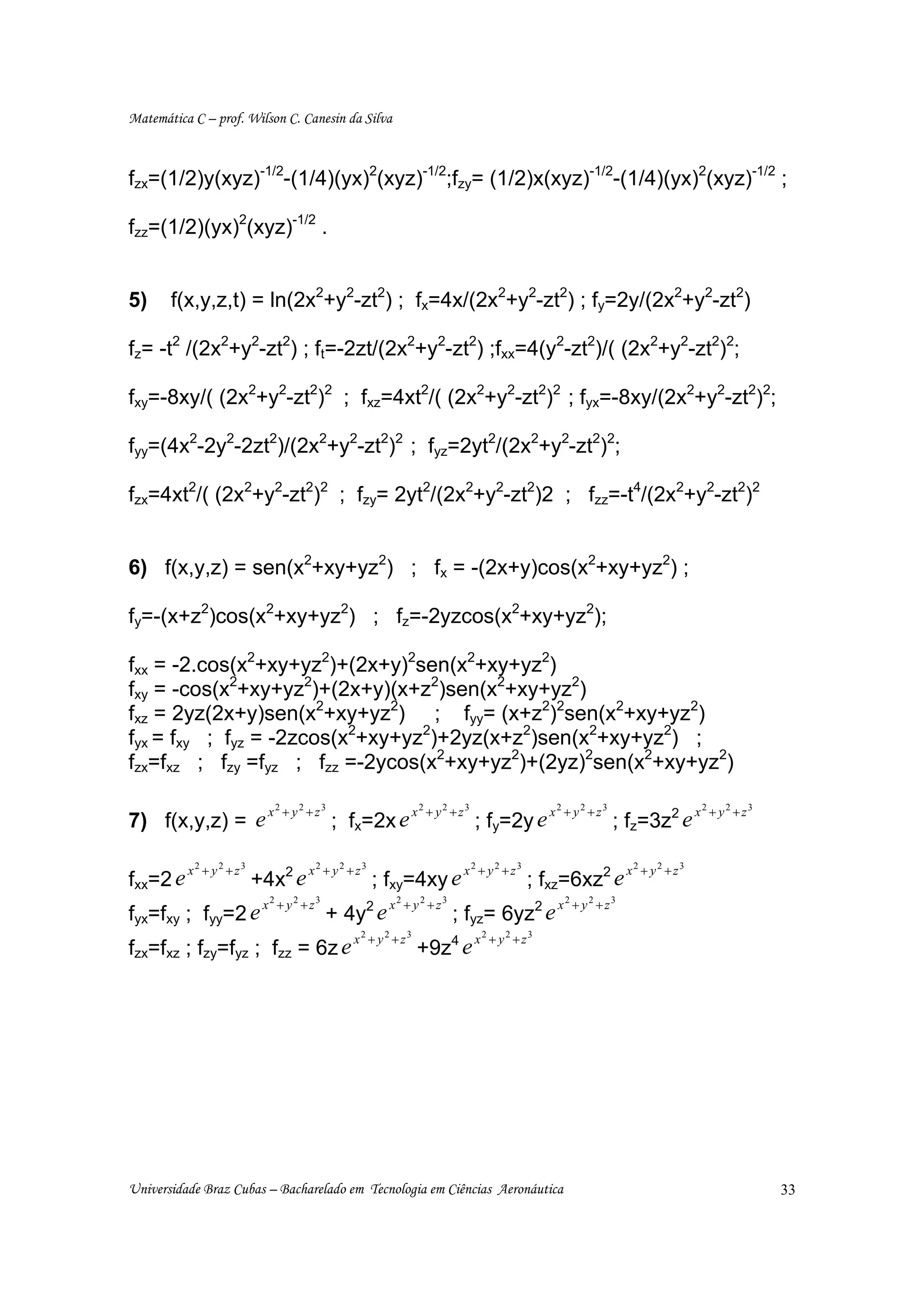 Matemática C – prof. Wilson C. Canesin da Silva



fzx=(1/2)y(xyz)-1/2-(1/4)(yx)2(xyz)-1/2;fzy= (1/2)x(xyz)-1/2-(1/4)(yx)2(xyz)-1/2 ;

fzz=(1/2)(yx)2(xyz)-1/2 .


5)     f(x,y,z,t) = ln(2x2+y2-zt2) ; fx=4x/(2x2+y2-zt2) ; fy=2y/(2x2+y2-zt2)

fz= -t2 /(2x2+y2-zt2) ; ft=-2zt/(2x2+y2-zt2) ;fxx=4(y2-zt2)/( (2x2+y2-zt2)2;

fxy=-8xy/( (2x2+y2-zt2)2 ; fxz=4xt2/( (2x2+y2-zt2)2 ; fyx=-8xy/(2x2+y2-zt2)2;

fyy=(4x2-2y2-2zt2)/(2x2+y2-zt2)2 ; fyz=2yt2/(2x2+y2-zt2)2;

fzx=4xt2/( (2x2+y2-zt2)2 ; fzy= 2yt2/(2x2+y2-zt2)2 ; fzz=-t4/(2x2+y2-zt2)2


6) f(x,y,z) = sen(x2+xy+yz2) ; fx = -(2x+y)cos(x2+xy+yz2) ;

fy=-(x+z2)cos(x2+xy+yz2) ; fz=-2yzcos(x2+xy+yz2);

fxx = -2.cos(x2+xy+yz2)+(2x+y)2sen(x2+xy+yz2)
fxy = -cos(x2+xy+yz2)+(2x+y)(x+z2)sen(x2+xy+yz2)
fxz = 2yz(2x+y)sen(x2+xy+yz2) ; fyy= (x+z2)2sen(x2+xy+yz2)
fyx = fxy ; fyz = -2zcos(x2+xy+yz2)+2yz(x+z2)sen(x2+xy+yz2) ;
fzx=fxz ; fzy =fyz ; fzz =-2ycos(x2+xy+yz2)+(2yz)2sen(x2+xy+yz2)

                x           2
                                + y2 + z3                    x2 + y2 + z3                  x2 + y2 + z3                   x2 + y2 + z3
7) f(x,y,z) = e                             ; fx=2x e                       ; fy=2y e                     ; fz=3z2 e

          x2 + y2 + z3               x2 + y2 + z3                      x2 + y2 + z3                        x2 + y2 + z3
fxx=2 e                  +4x2 e                     ; fxy=4xy e                       ; fxz=6xz2 e
                          x2 + y2 + z3                x2 + y2 + z3                          x2 + y2 + z3
fyx=fxy ; fyy=2 e                        + 4y2 e                     ; fyz= 6yz2 e
                                              x2 + y2 + z3                  x2 + y2 + z3
fzx=fxz ; fzy=fyz ; fzz = 6z e                                +9z4 e




Universidade Braz Cubas – Bacharelado em Tecnologia em Ciências Aeronáutica                                                              33
 