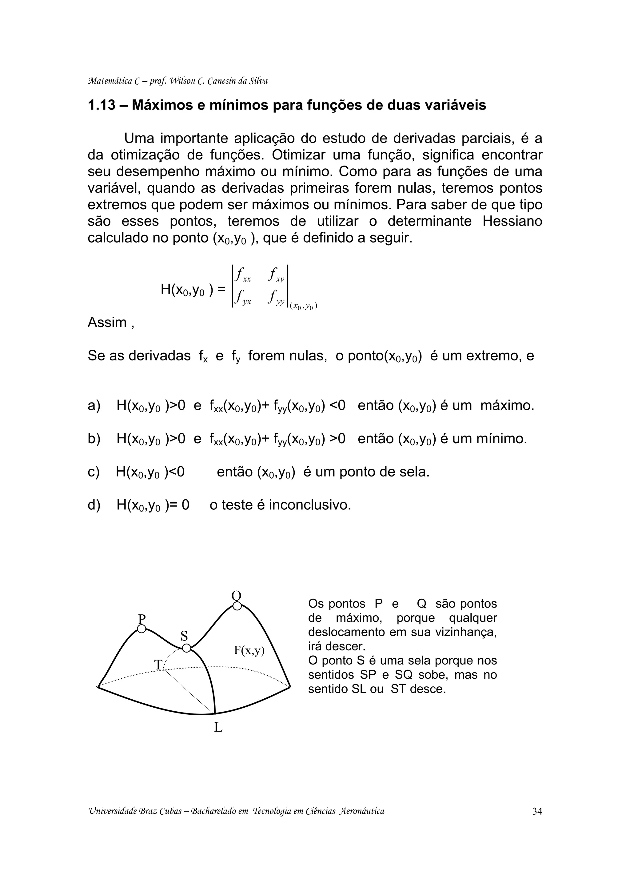 Matemática C – prof. Wilson C. Canesin da Silva

1.13 – Máximos e mínimos para funções de duas variáveis

      Uma importante aplicação do estudo de derivadas parciais, é a
da otimização de funções. Otimizar uma função, significa encontrar
seu desempenho máximo ou mínimo. Como para as funções de uma
variável, quando as derivadas primeiras forem nulas, teremos pontos
extremos que podem ser máximos ou mínimos. Para saber de que tipo
são esses pontos, teremos de utilizar o determinante Hessiano
calculado no ponto (x0,y0 ), que é definido a seguir.

                                       f xx       f xy
                   H(x0,y0 ) = f                  f yy
                                 yx                      ( x0 , y 0 )

Assim ,

Se as derivadas fx e fy forem nulas, o ponto(x0,y0) é um extremo, e


a)     H(x0,y0 )>0 e fxx(x0,y0)+ fyy(x0,y0) <0 então (x0,y0) é um máximo.

b)     H(x0,y0 )>0 e fxx(x0,y0)+ fyy(x0,y0) >0 então (x0,y0) é um mínimo.

c)     H(x0,y0 )<0               então (x0,y0) é um ponto de sela.

d)     H(x0,y0 )= 0            o teste é inconclusivo.




                                     Q
                                                                 Os pontos P e Q são pontos
             P                                                   de máximo, porque qualquer
                        S                                        deslocamento em sua vizinhança,
                                      F(x,y)                     irá descer.
                 T                                               O ponto S é uma sela porque nos
                                                                 sentidos SP e SQ sobe, mas no
                                                                 sentido SL ou ST desce.


                                 L




Universidade Braz Cubas – Bacharelado em Tecnologia em Ciências Aeronáutica                        34
 