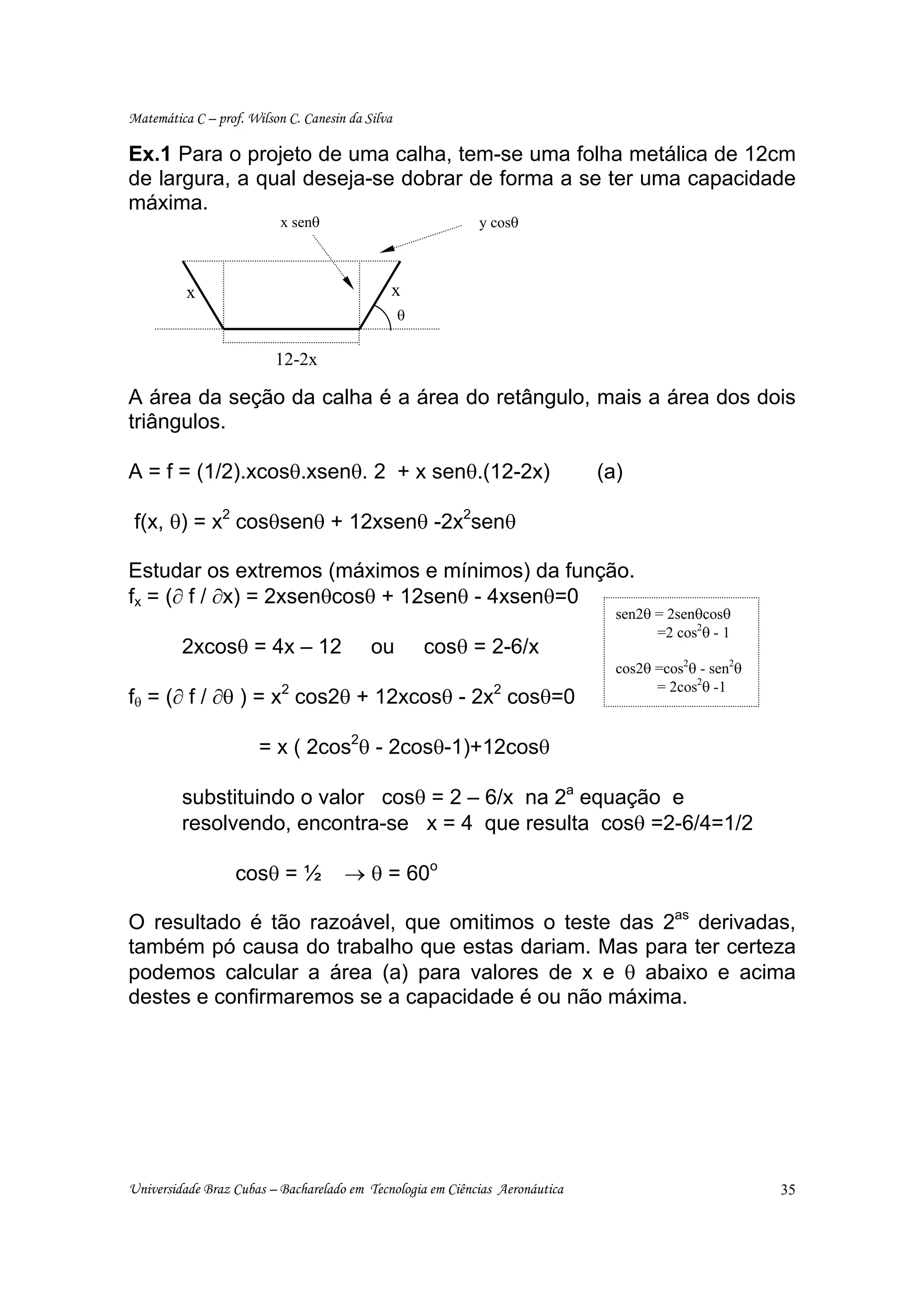Matemática C – prof. Wilson C. Canesin da Silva

Ex.1 Para o projeto de uma calha, tem-se uma folha metálica de 12cm
de largura, a qual deseja-se dobrar de forma a se ter uma capacidade
máxima.
                           x senθ                           y cosθ



          x                                   x
                                                  θ

                          12-2x

A área da seção da calha é a área do retângulo, mais a área dos dois
triângulos.

A = f = (1/2).xcosθ.xsenθ. 2 + x senθ.(12-2x)                                 (a)

 f(x, θ) = x2 cosθsenθ + 12xsenθ -2x2senθ

Estudar os extremos (máximos e mínimos) da função.
fx = (∂ f / ∂x) = 2xsenθcosθ + 12senθ - 4xsenθ=0
                                                                                sen2θ = 2senθcosθ
                                                                                      =2 cos2θ - 1
         2xcosθ = 4x – 12                  ou         cosθ = 2-6/x
                                                                                cos2θ =cos2θ - sen2θ
                                                                                      = 2cos2θ -1
fθ = (∂ f / ∂θ ) = x2 cos2θ + 12xcosθ - 2x2 cosθ=0

                       = x ( 2cos2θ - 2cosθ-1)+12cosθ

         substituindo o valor cosθ = 2 – 6/x na 2a equação e
         resolvendo, encontra-se x = 4 que resulta cosθ =2-6/4=1/2

                   cosθ = ½           → θ = 60o

O resultado é tão razoável, que omitimos o teste das 2as derivadas,
também pó causa do trabalho que estas dariam. Mas para ter certeza
podemos calcular a área (a) para valores de x e θ abaixo e acima
destes e confirmaremos se a capacidade é ou não máxima.




Universidade Braz Cubas – Bacharelado em Tecnologia em Ciências Aeronáutica                            35
 
