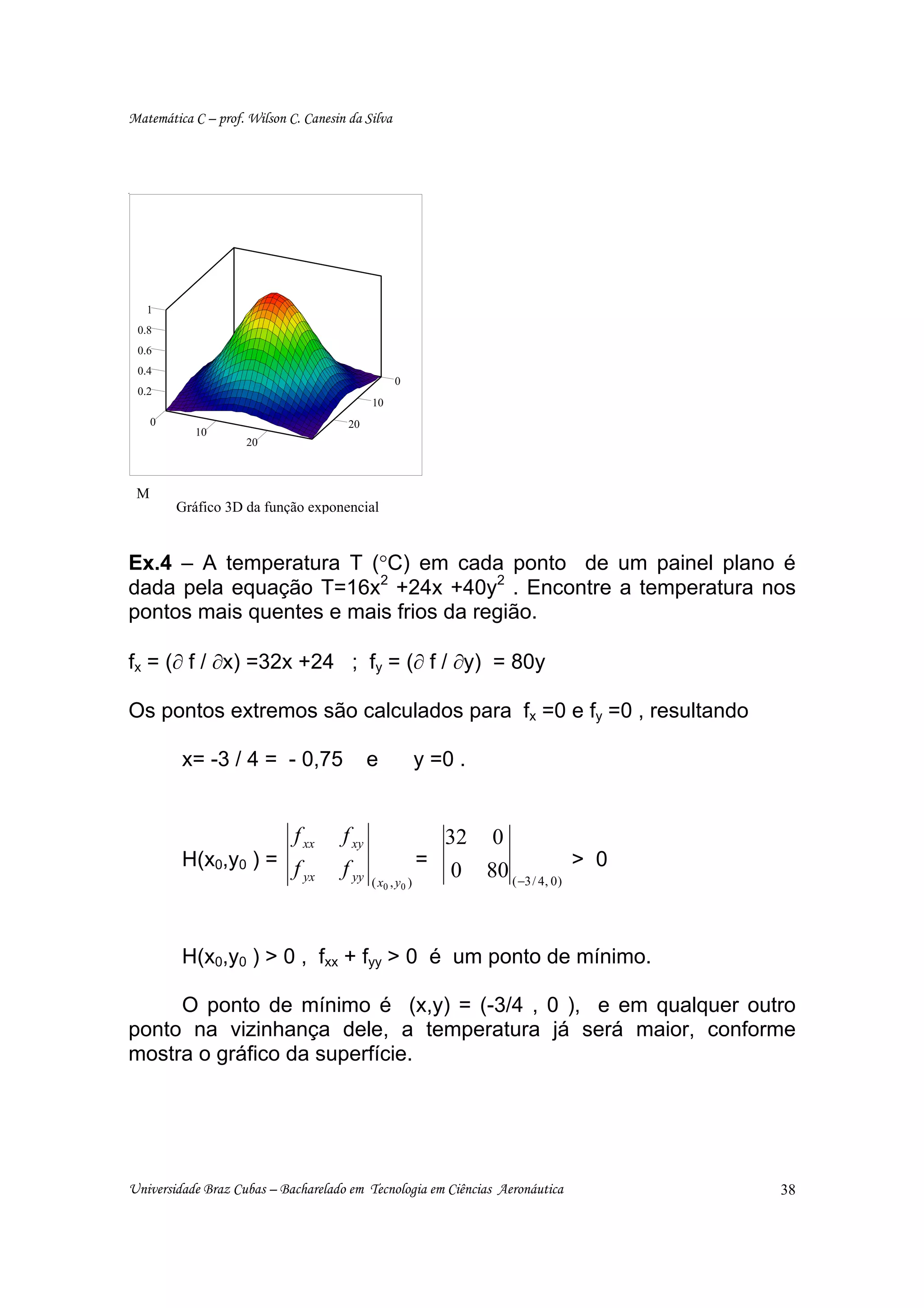 Matemática C – prof. Wilson C. Canesin da Silva




   1
 0.8
 0.6
 0.4
                                                   0
 0.2
                                             10
     0                                 20
            10
                     20



 M
         Gráfico 3D da função exponencial


Ex.4 – A temperatura T (°C) em cada ponto de um painel plano é
dada pela equação T=16x2 +24x +40y2 . Encontre a temperatura nos
pontos mais quentes e mais frios da região.

fx = (∂ f / ∂x) =32x +24 ; fy = (∂ f / ∂y) = 80y

Os pontos extremos são calculados para fx =0 e fy =0 , resultando

         x= -3 / 4 = - 0,75                  e            y =0 .


                     f xx             f xy                    32 0
         H(x0,y0 ) = f                                      =
                       yx             f yy
                                             ( x0 , y 0   )
                                                               0 80 ( −3 / 4, 0) > 0


         H(x0,y0 ) > 0 , fxx + fyy > 0 é um ponto de mínimo.

     O ponto de mínimo é (x,y) = (-3/4 , 0 ), e em qualquer outro
ponto na vizinhança dele, a temperatura já será maior, conforme
mostra o gráfico da superfície.




Universidade Braz Cubas – Bacharelado em Tecnologia em Ciências Aeronáutica            38
 