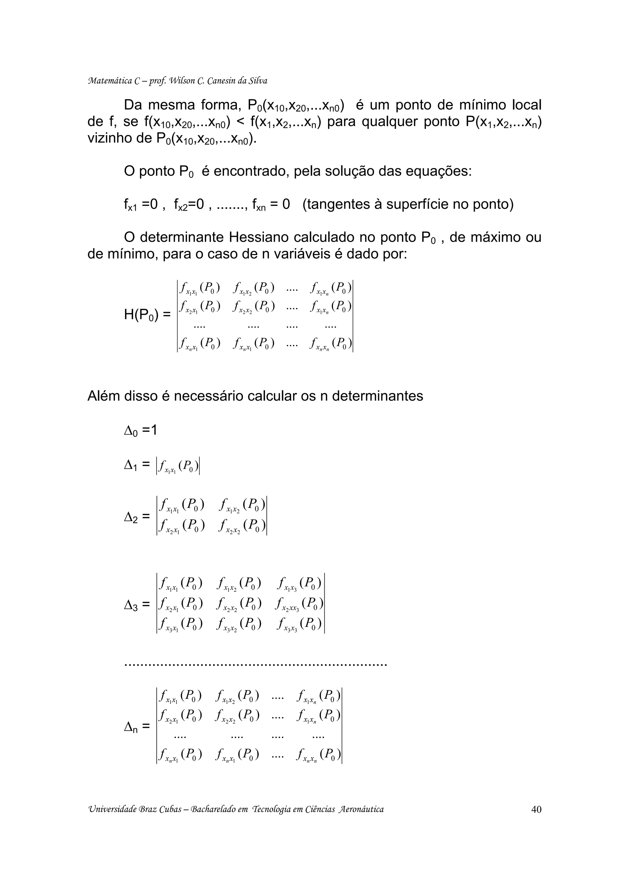 Matemática C – prof. Wilson C. Canesin da Silva

      Da mesma forma, P0(x10,x20,...xn0) é um ponto de mínimo local
de f, se f(x10,x20,...xn0) < f(x1,x2,...xn) para qualquer ponto P(x1,x2,...xn)
vizinho de P0(x10,x20,...xn0).

         O ponto P0 é encontrado, pela solução das equações:

         fx1 =0 , fx2=0 , ......., fxn = 0 (tangentes à superfície no ponto)

     O determinante Hessiano calculado no ponto P0 , de máximo ou
de mínimo, para o caso de n variáveis é dado por:

                           f x1x1 ( P0 )        f x1 x2 ( P0 ) ....       f x1xn ( P0 )
                           f x2 x1 ( P0 )       f x2 x2 ( P0 ) ....       f x1xn ( P0 )
         H(P0) =
                                ....                 ....      ....            ....
                           f xn x1 ( P0 )       f xn x1 ( P0 ) ....      f xn xn ( P0 )



Além disso é necessário calcular os n determinantes

         ∆0 =1

         ∆1 = f x x ( P0 )
                     1 1




                   f x1x1 ( P0 )            f x1x2 ( P0 )
         ∆2 =
                   f x2 x1 ( P0 )           f x2 x2 ( P0 )



              f x1x1 ( P0 )             f x1x2 ( P0 )         f x1x3 ( P0 )
         ∆3 = f x2 x1 ( P0 )            f x2 x2 ( P0 )       f x2 xx3 ( P0 )
              f x3 x1 ( P0 )            f x3 x2 ( P0 )       f x3 x3 ( P0 )

         ..................................................................

                   f x1x1 ( P0 )       f x1x2 ( P0 ) ....             f x1xn ( P0 )
                   f x2 x1 ( P0 )      f x2 x2 ( P0 ) ....            f x1xn ( P0 )
         ∆n =           ....                ....      ....              ....
                   f xn x1 ( P0 )      f xn x1 ( P0 ) ....         f xn xn ( P0 )



Universidade Braz Cubas – Bacharelado em Tecnologia em Ciências Aeronáutica               40
 