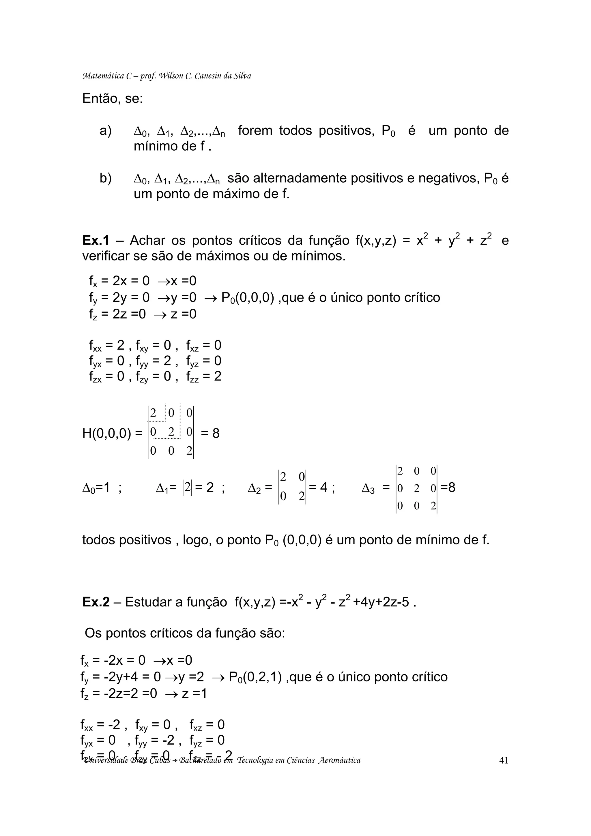 Matemática C – prof. Wilson C. Canesin da Silva

Então, se:

     a)       ∆0, ∆1, ∆2,...,∆n forem todos positivos, P0 é um ponto de
              mínimo de f .

     b)       ∆0, ∆1, ∆2,...,∆n são alternadamente positivos e negativos, P0 é
              um ponto de máximo de f.


Ex.1 – Achar os pontos críticos da função f(x,y,z) = x2 + y2 + z2 e
verificar se são de máximos ou de mínimos.
  fx = 2x = 0 →x =0
  fy = 2y = 0 →y =0 → P0(0,0,0) ,que é o único ponto crítico
  fz = 2z =0 → z =0

  fxx = 2 , fxy = 0 , fxz = 0
  fyx = 0 , fyy = 2 , fyz = 0
  fzx = 0 , fzy = 0 , fzz = 2

                  2 0 0
H(0,0,0) = 0 2 0 = 8
                  0 0 2
                                                                                        2 0 0
                                                       2 0
∆0=1 ;              ∆1= 2 = 2 ;                ∆2 =            =4;               ∆3   = 0 2 0 =8
                                                       0 2
                                                                                        0 0 2


todos positivos , logo, o ponto P0 (0,0,0) é um ponto de mínimo de f.



Ex.2 – Estudar a função f(x,y,z) =-x2 - y2 - z2 +4y+2z-5 .

 Os pontos críticos da função são:

fx = -2x = 0 →x =0
fy = -2y+4 = 0 →y =2 → P0(0,2,1) ,que é o único ponto crítico
fz = -2z=2 =0 → z =1

fxx = -2 , fxy = 0 , fxz = 0
fyx = 0 , fyy = -2 , fyz = 0
fUniversidade Braz Cubas – Bacharelado em
 zx = 0 , fzy = 0 , fzz = - 2               Tecnologia em Ciências Aeronáutica                     41
 