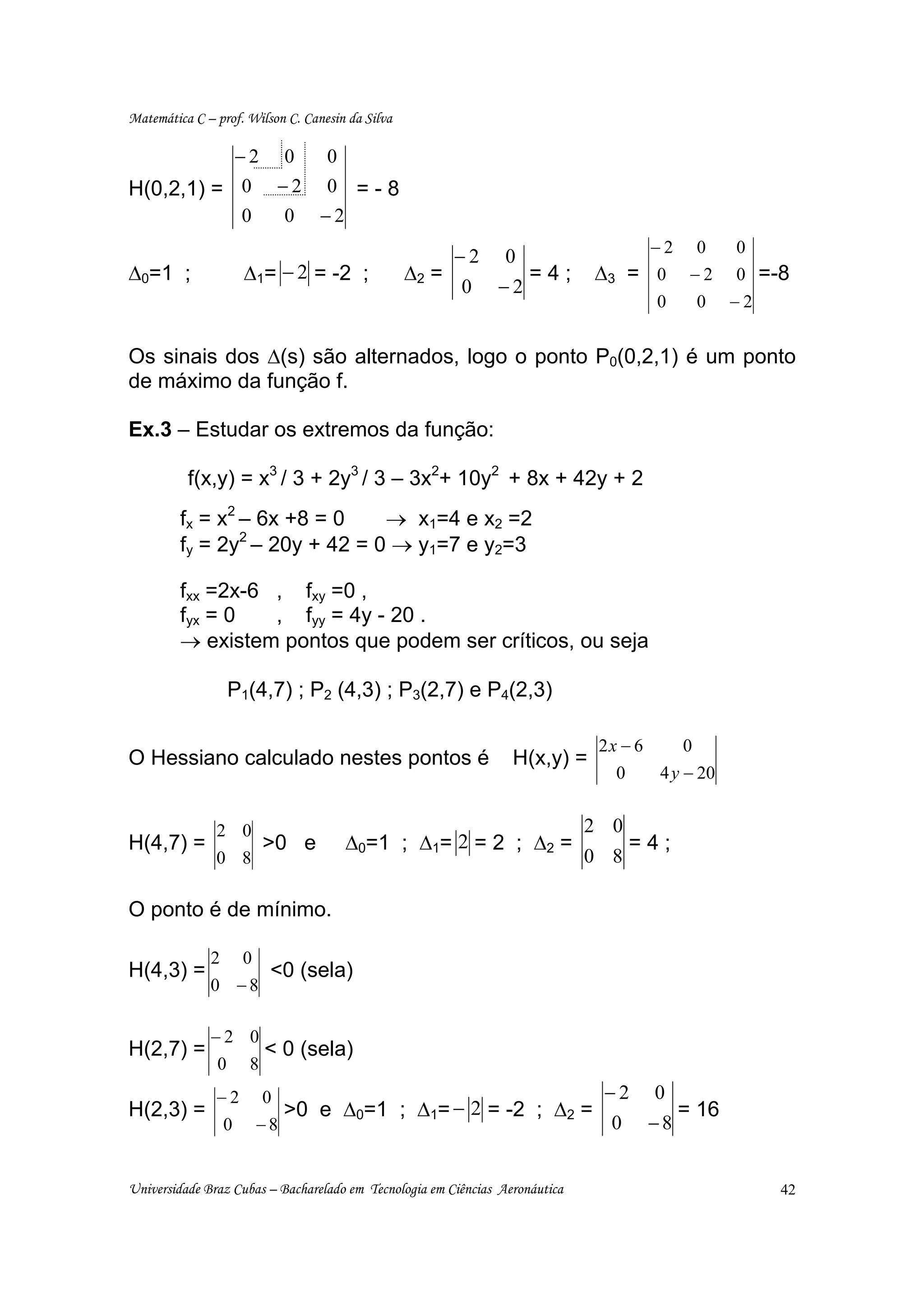 Matemática C – prof. Wilson C. Canesin da Silva

                      −2       0    0
H(0,2,1) = 0                   −2   0 =-8
                      0        0    −2
                                                                                         −2 0        0
                                                       −2 0
∆0=1 ;                ∆1= − 2 = -2 ;              ∆2 =      =4;               ∆3       = 0 −2        0 =-8
                                                       0 −2
                                                                                         0       0   −2


Os sinais dos ∆(s) são alternados, logo o ponto P0(0,2,1) é um ponto
de máximo da função f.

Ex.3 – Estudar os extremos da função:

          f(x,y) = x3 / 3 + 2y3 / 3 – 3x2+ 10y2 + 8x + 42y + 2
         fx = x2 – 6x +8 = 0   → x1=4 e x2 =2
         fy = 2y – 20y + 42 = 0 → y1=7 e y2=3
                 2



         fxx =2x-6 , fxy =0 ,
         fyx = 0   , fyy = 4y - 20 .
         → existem pontos que podem ser críticos, ou seja

                   P1(4,7) ; P2 (4,3) ; P3(2,7) e P4(2,3)

                                                                               2x − 6        0
O Hessiano calculado nestes pontos é                              H(x,y) =
                                                                                   0     4 y − 20


               2 0                                                            2 0
H(4,7) =                   >0 e         ∆0=1 ; ∆1= 2 = 2 ; ∆2 =                        =4;
               0 8                                                            0 8

O ponto é de mínimo.

              2       0
H(4,3) =                   <0 (sela)
              0 −8

              −2 0
H(2,7) =                   < 0 (sela)
               0       8
               −2          0                                                   −2       0
H(2,3) =                       >0 e ∆0=1 ; ∆1= − 2 = -2 ; ∆2 =                               = 16
                  0       −8                                                    0       −8


Universidade Braz Cubas – Bacharelado em Tecnologia em Ciências Aeronáutica                               42
 