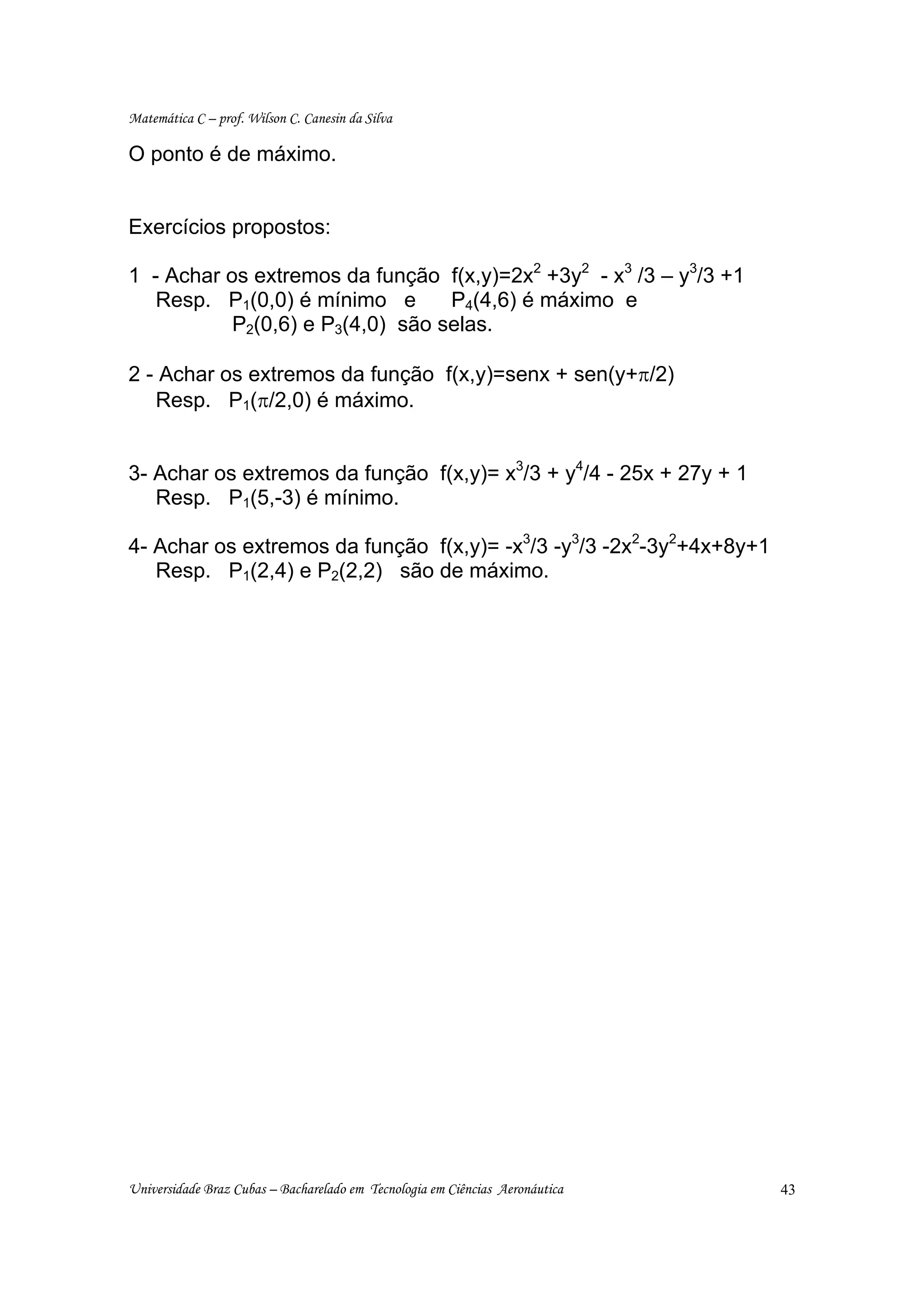 Matemática C – prof. Wilson C. Canesin da Silva

O ponto é de máximo.


Exercícios propostos:

1 - Achar os extremos da função f(x,y)=2x2 +3y2 - x3 /3 – y3/3 +1
   Resp. P1(0,0) é mínimo e       P4(4,6) é máximo e
           P2(0,6) e P3(4,0) são selas.

2 - Achar os extremos da função f(x,y)=senx + sen(y+π/2)
   Resp. P1(π/2,0) é máximo.


3- Achar os extremos da função f(x,y)= x3/3 + y4/4 - 25x + 27y + 1
   Resp. P1(5,-3) é mínimo.

4- Achar os extremos da função f(x,y)= -x3/3 -y3/3 -2x2-3y2+4x+8y+1
   Resp. P1(2,4) e P2(2,2) são de máximo.




Universidade Braz Cubas – Bacharelado em Tecnologia em Ciências Aeronáutica   43
 