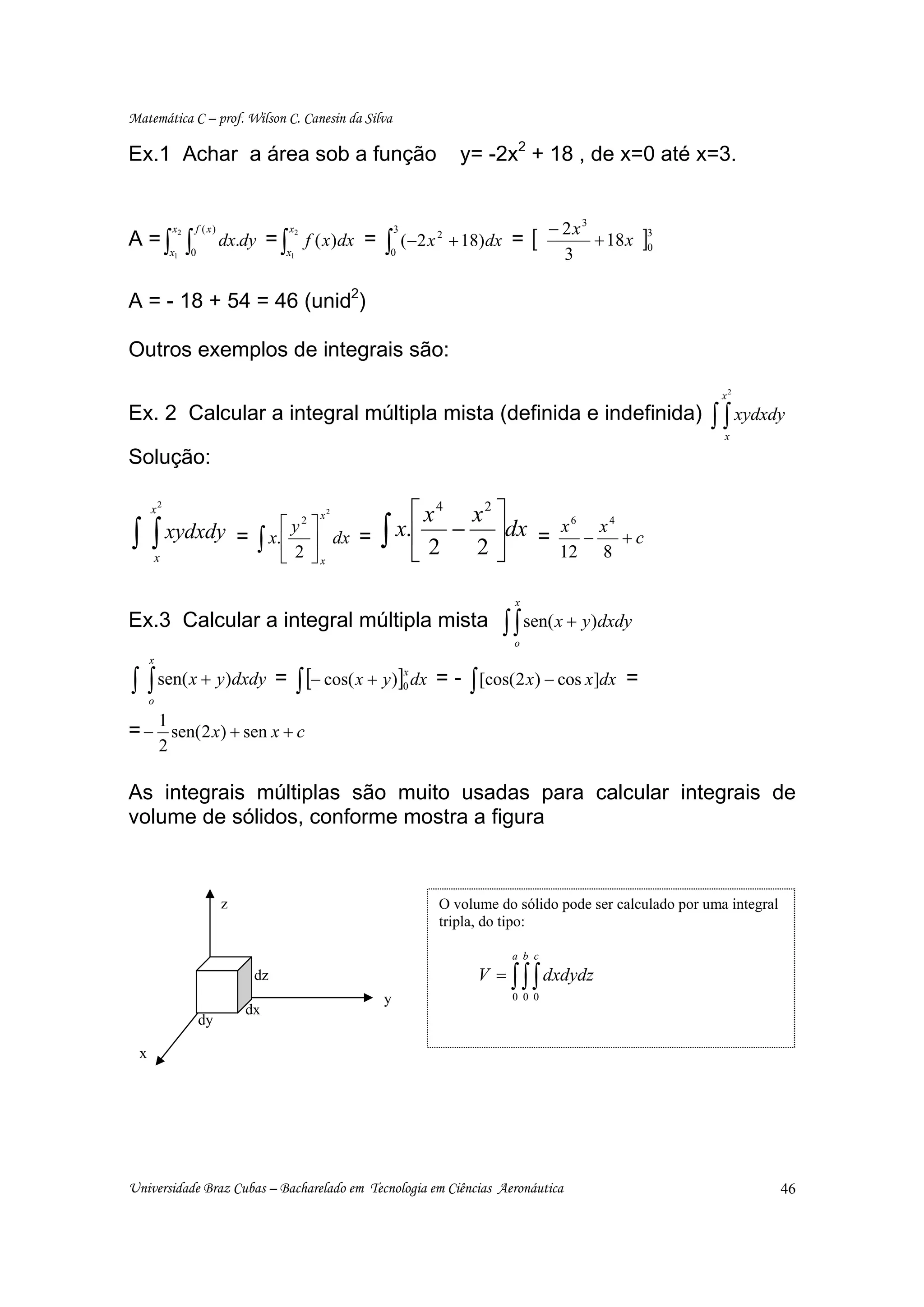 Matemática C – prof. Wilson C. Canesin da Silva

Ex.1 Achar a área sob a função                                            y= -2x2 + 18 , de x=0 até x=3.


                                                                                           − 2x3
                                                                                       [                  ]3
             x2       f ( x)               x2
A = ∫x            ∫            dx.dy = ∫ f ( x )dx =
                                                             3

             1    0                       x1             ∫0
                                                                 ( −2 x 2 + 18) dx =
                                                                                             3
                                                                                                 + 18 x    0




A = - 18 + 54 = 46 (unid2)

Outros exemplos de integrais são:

                                                                                                                   x2
Ex. 2 Calcular a integral múltipla mista (definida e indefinida)                                                 ∫ ∫ xydxdy
                                                                                                                   x

Solução:

     x2                                         x2          ⎡ x4 x2 ⎤
∫∫           xydxdy = x.⎡ y ⎤ dx =                      ∫ x.⎢ 2 − 2 ⎥dx =
                           2
                                                                                            x6 x4
         x
                     ∫ ⎢2⎥
                        ⎣ ⎦x                                ⎣       ⎦
                                                                                              −
                                                                                            12 8
                                                                                                  +c


                                                                                  x
Ex.3 Calcular a integral múltipla mista                                         ∫ ∫ sen( x + y)dxdy
                                                                                  o
     x

∫ ∫ sen( x + y)dxdy                      = ∫ [− cos( x + y )]0 dx = - ∫ [cos( 2 x) − cos x]dx =
                                                             x

     o

         1
= − sen( 2 x) + sen x + c
         2

As integrais múltiplas são muito usadas para calcular integrais de
volume de sólidos, conforme mostra a figura



                               z                                      O volume do sólido pode ser calculado por uma integral
                                                                      tripla, do tipo:

                                                                                  a b c
                                    dz                                      V = ∫ ∫ ∫ dxdydz
                                                         y                        0 0 0
                                   dx
                      dy

 x




Universidade Braz Cubas – Bacharelado em Tecnologia em Ciências Aeronáutica                                                    46
 