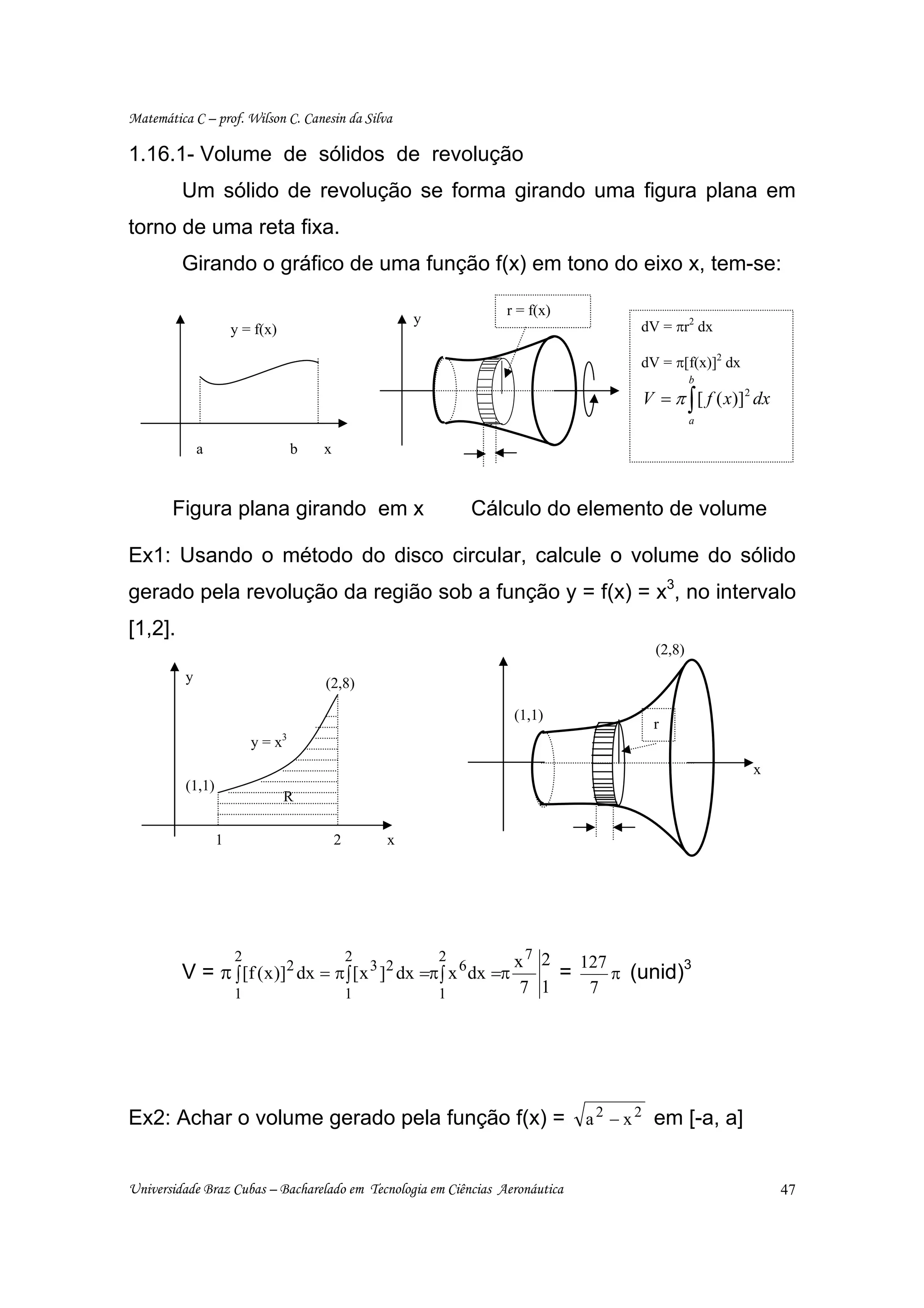 Matemática C – prof. Wilson C. Canesin da Silva

1.16.1- Volume de sólidos de revolução
         Um sólido de revolução se forma girando uma figura plana em
torno de uma reta fixa.
         Girando o gráfico de uma função f(x) em tono do eixo x, tem-se:

                                                                  r = f(x)
                                                       y
                      y = f(x)                                                    dV = πr2 dx

                                                                                  dV = π[f(x)]2 dx
                                                                                            b
                                                                                  V = π ∫ [ f ( x)]2 dx
                                                                                            a

              a                    b   x



       Figura plana girando em x                               Cálculo do elemento de volume

Ex1: Usando o método do disco circular, calcule o volume do sólido
gerado pela revolução da região sob a função y = f(x) = x3, no intervalo
[1,2].
                                                                                    (2,8)
          y                            (2,8)

                                                                   (1,1)
                                                                                    r
                          y = x3
                                                                                                     x
          (1,1)
                                 R

                  1                        2       x




                      2                        2           2       x7 2   127
         V = π ∫ [f ( x )]2 dx = π ∫ [ x 3 ]2 dx =π ∫ x 6 dx =π         =     π (unid)
                                                                                       3

                      1                        1           1        7 1    7




Ex2: Achar o volume gerado pela função f(x) = a 2 − x 2 em [-a, a]


Universidade Braz Cubas – Bacharelado em Tecnologia em Ciências Aeronáutica                               47
 