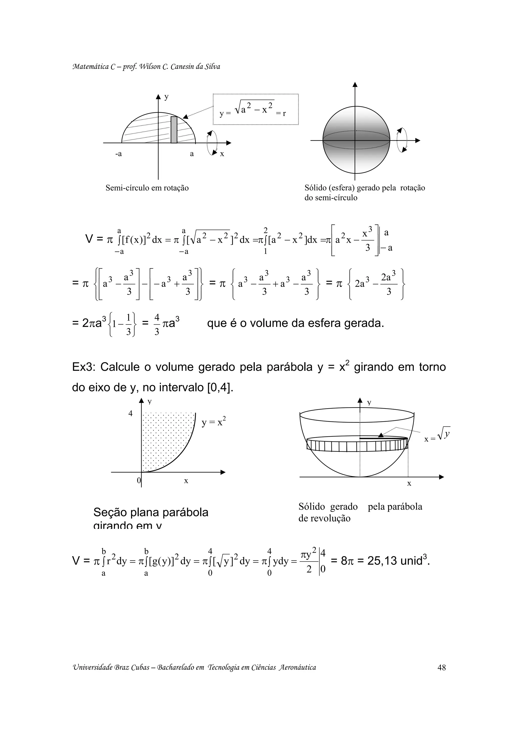 Matemática C – prof. Wilson C. Canesin da Silva


                                      y

                                                        y=   a2 − x2 = r



                 -a                            a        x



             Semi-círculo em rotação                                        Sólido (esfera) gerado pela rotação
                                                                            do semi-círculo


                 a                        a                       2                ⎡        x3 ⎤ a
    V = π ∫ [f ( x )]2 dx = π ∫ [ a 2 − x 2 ]2 dx =π ∫ [a 2 − x 2 ]dx =π⎢a 2 x −               ⎥
                 −a                       −a                      1                ⎢
                                                                                   ⎣         3 ⎥−a
                                                                                               ⎦

      ⎧⎡
      ⎪               a 3 ⎤ ⎡ 3 a 3 ⎤⎫ ⎪     ⎧ 3 a3
                                             ⎪              a3                 ⎫
                                                                               ⎪     ⎧ 3 2a 3
                                                                                     ⎪                 ⎫
                                                                                                       ⎪
= π ⎨ ⎢a 3 −              ⎥ − ⎢− a + ⎥ ⎬ = π ⎨ a −   + a3 −                    ⎬ = π ⎨ 2a −            ⎬
      ⎪⎢
      ⎩⎣
                       3⎥ ⎢
                          ⎦ ⎣       3 ⎥⎪
                                      ⎦⎭     ⎪
                                             ⎩     3         3                 ⎪
                                                                               ⎭     ⎪
                                                                                     ⎩      3          ⎪
                                                                                                       ⎭

= 2πa3 ⎧1 − ⎫ = πa3
           1   4
       ⎨     ⎬                                      que é o volume da esfera gerada.
             ⎩        3⎭          3


Ex3: Calcule o volume gerado pela parábola y = x2 girando em torno
do eixo de y, no intervalo [0,4].
                              y                                                               y
                      4
                                                   y = x2
                                                                                                               x=
                                                                                                                     y



                          0                x                                                               x

                                                                           Sólido gerado      pela parábola
      Seção plana parábola                                                 de revolução
      girando em y

         b                    b                     4              4       πy 2 4
V = π ∫ r 2 dy = π ∫ [g( y)]2 dy = π ∫ [ y ]2 dy = π ∫ ydy =                      = 8π = 25,13 unid3.
         a                    a                     0              0        2 0




Universidade Braz Cubas – Bacharelado em Tecnologia em Ciências Aeronáutica                                         48
 