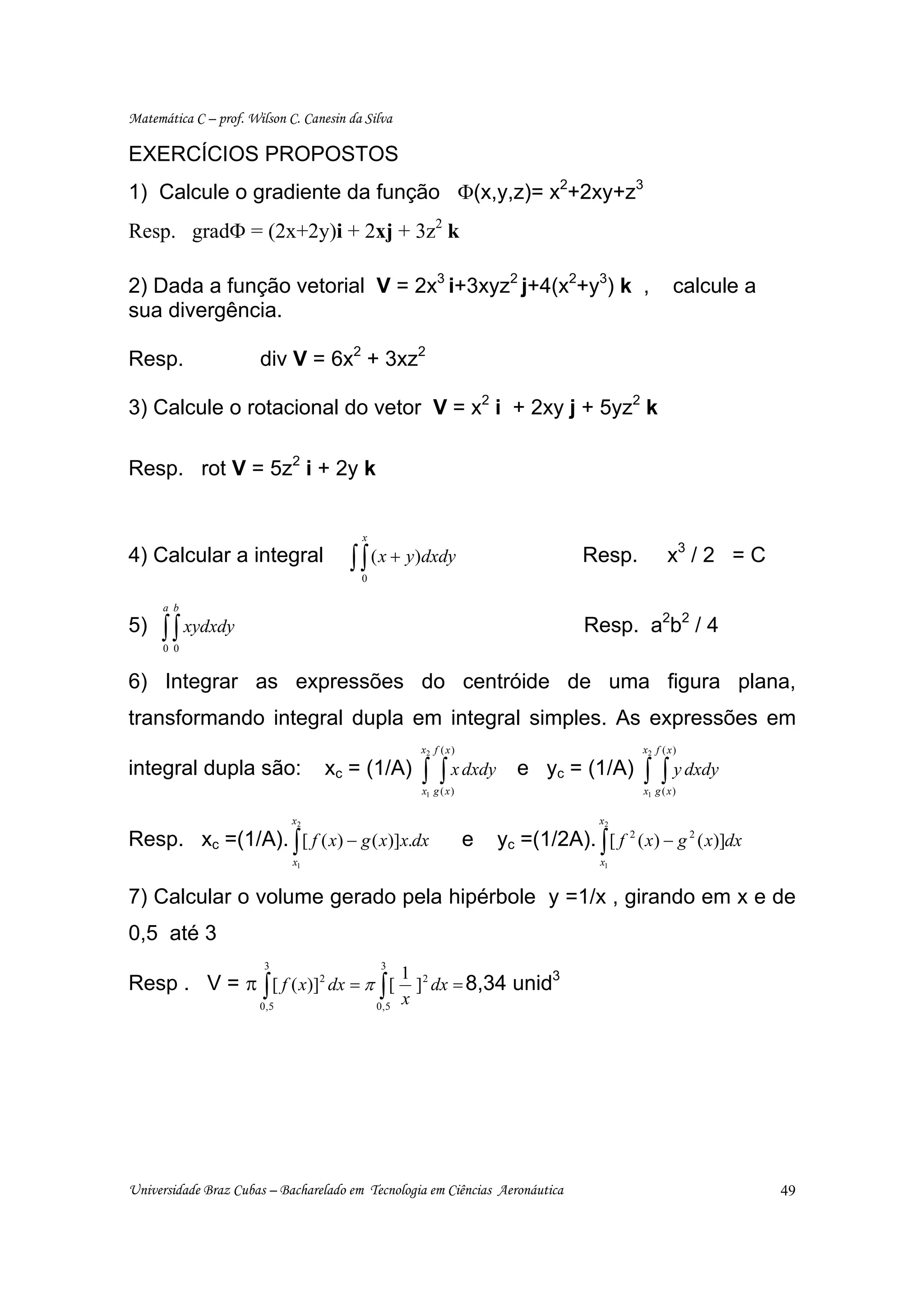 Matemática C – prof. Wilson C. Canesin da Silva

EXERCÍCIOS PROPOSTOS
1) Calcule o gradiente da função Φ(x,y,z)= x2+2xy+z3
Resp. gradΦ = (2x+2y)i + 2xj + 3z2 k

2) Dada a função vetorial V = 2x3 i+3xyz2 j+4(x2+y3) k ,                                             calcule a
sua divergência.

Resp.                  div V = 6x2 + 3xz2

3) Calcule o rotacional do vetor V = x2 i + 2xy j + 5yz2 k

Resp. rot V = 5z2 i + 2y k


                                         x
4) Calcular a integral                 ∫ ∫ ( x + y)dxdy
                                         0
                                                                                   Resp.           x3 / 2 = C

      a b
5)   ∫ ∫ xydxdy
      0 0
                                                                                   Resp. a2b2 / 4

6) Integrar as expressões do centróide de uma figura plana,
transformando integral dupla em integral simples. As expressões em
                                                     x2 f ( x )                             x2 f ( x )

integral dupla são:               xc = (1/A)         ∫    ∫ x dxdy
                                                     x1 g ( x )
                                                                         e yc = (1/A)       ∫ ∫ y dxdy
                                                                                            x1 g ( x )

                             x2                                                      x2

Resp. xc =(1/A). ∫ [ f ( x) − g ( x)]x.dx                         e   yc =(1/2A). ∫ [ f 2 ( x) − g 2 ( x)]dx
                             x1                                                       x1


7) Calcular o volume gerado pela hipérbole y =1/x , girando em x e de
0,5 até 3
                        3                    3
                                                   1 2
Resp . V = π ∫ [ f ( x)] dx = π ∫ [
                                  2
                                                     ] dx = 8,34 unid
                                                                     3

                       0,5                   0,5
                                                   x




Universidade Braz Cubas – Bacharelado em Tecnologia em Ciências Aeronáutica                                      49
 