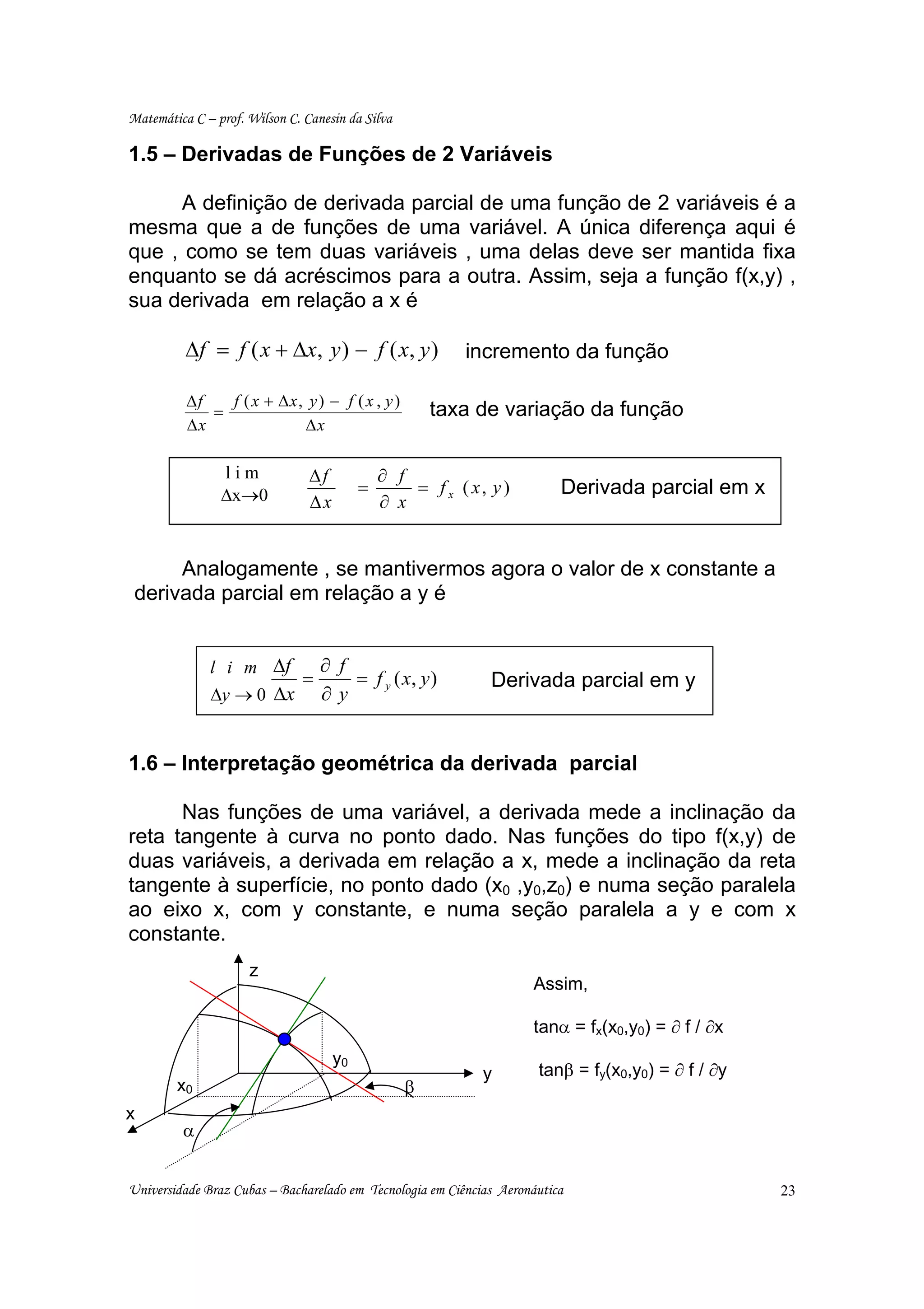 Matemática C – prof. Wilson C. Canesin da Silva

1.5 – Derivadas de Funções de 2 Variáveis

      A definição de derivada parcial de uma função de 2 variáveis é a
mesma que a de funções de uma variável. A única diferença aqui é
que , como se tem duas variáveis , uma delas deve ser mantida fixa
enquanto se dá acréscimos para a outra. Assim, seja a função f(x,y) ,
sua derivada em relação a x é

          ∆f = f ( x + ∆x , y ) − f ( x , y )             incremento da função

          ∆f   f ( x + ∆x, y ) − f ( x , y )
             =                                        taxa de variação da função
          ∆x              ∆x

                lim             ∆f            ∂ f
                ∆x→0                      =       = f x ( x, y )          Derivada parcial em x
                                ∆x            ∂ x


      Analogamente , se mantivermos agora o valor de x constante a
 derivada parcial em relação a y é


              l i m ∆f             ∂ f
                               =       = f y ( x, y )         Derivada parcial em y
              ∆y → 0 ∆x            ∂y


1.6 – Interpretação geométrica da derivada parcial

      Nas funções de uma variável, a derivada mede a inclinação da
reta tangente à curva no ponto dado. Nas funções do tipo f(x,y) de
duas variáveis, a derivada em relação a x, mede a inclinação da reta
tangente à superfície, no ponto dado (x0 ,y0,z0) e numa seção paralela
ao eixo x, com y constante, e numa seção paralela a y e com x
constante.
                     z
                                                                     Assim,

                                                                     tanα = fx(x0,y0) = ∂ f / ∂x
                                     y0
                                                             y        tanβ = fy(x0,y0) = ∂ f / ∂y
        x0                                        β
x
         α


Universidade Braz Cubas – Bacharelado em Tecnologia em Ciências Aeronáutica                         23
 