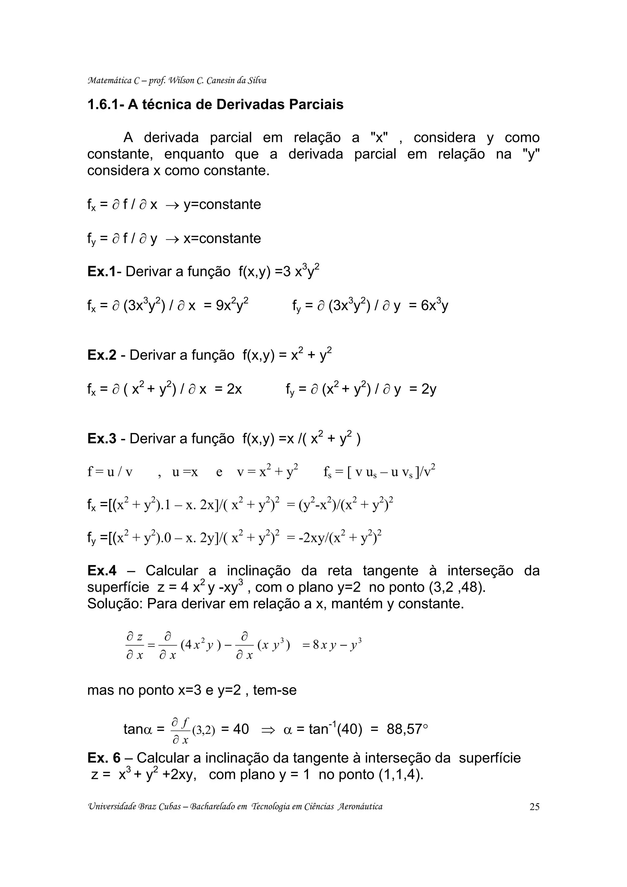 Matemática C – prof. Wilson C. Canesin da Silva

1.6.1- A técnica de Derivadas Parciais

     A derivada parcial em relação a "x" , considera y como
constante, enquanto que a derivada parcial em relação na "y"
considera x como constante.

fx = ∂ f / ∂ x → y=constante

fy = ∂ f / ∂ y → x=constante

Ex.1- Derivar a função f(x,y) =3 x3y2

fx = ∂ (3x3y2) / ∂ x = 9x2y2                        fy = ∂ (3x3y2) / ∂ y = 6x3y


Ex.2 - Derivar a função f(x,y) = x2 + y2

fx = ∂ ( x2 + y2) / ∂ x = 2x                      fy = ∂ (x2 + y2) / ∂ y = 2y


Ex.3 - Derivar a função f(x,y) =x /( x2 + y2 )

f=u/v             , u =x         e     v = x 2 + y2         fs = [ v us – u vs ]/v2

fx =[(x2 + y2).1 – x. 2x]/( x2 + y2)2 = (y2-x2)/(x2 + y2)2

fy =[(x2 + y2).0 – x. 2y]/( x2 + y2)2 = -2xy/(x2 + y2)2

Ex.4 – Calcular a inclinação da reta tangente à interseção da
superfície z = 4 x2 y -xy3 , com o plano y=2 no ponto (3,2 ,48).
Solução: Para derivar em relação a x, mantém y constante.

          ∂z   ∂              ∂
             =   (4 x 2 y ) −    (x y3 ) = 8 x y − y 3
          ∂x ∂x               ∂x

mas no ponto x=3 e y=2 , tem-se

                      ∂ f
                          (3,2) = 40 ⇒ α = tan (40) = 88,57°
                                              -1
         tanα =
                      ∂x
Ex. 6 – Calcular a inclinação da tangente à interseção da superfície
z = x3 + y2 +2xy, com plano y = 1 no ponto (1,1,4).

Universidade Braz Cubas – Bacharelado em Tecnologia em Ciências Aeronáutica           25
 