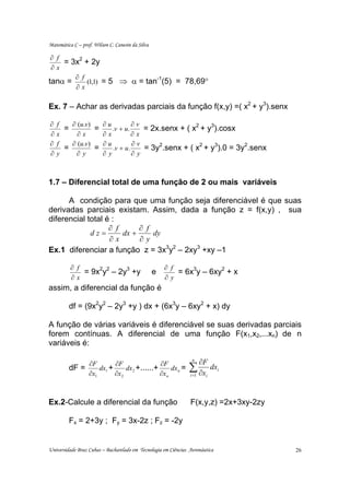 Matemática C – prof. Wilson C. Canesin da Silva

 ∂ f
     = 3x2 + 2y
 ∂x
        ∂ f
            (1,1) = 5 ⇒ α = tan (5) = 78,69°
                               -1
tanα =
        ∂x

Ex. 7 – Achar as derivadas parciais da função f(x,y) =( x2 + y3).senx

∂   f   ∂ (u.v)   ∂u         ∂v
      =         =    .v + u.    = 2x.senx + ( x2 + y3).cosx
∂   x     ∂x      ∂x         ∂x
∂   f   ∂ (u.v)   ∂u         ∂v
      =         =    .v + u.    = 3y2.senx + ( x2 + y3).0 = 3y2.senx
∂   y    ∂y       ∂y         ∂y



1.7 – Diferencial total de uma função de 2 ou mais variáveis

      A condição para que uma função seja diferenciável é que suas
derivadas parciais existam. Assim, dada a função z = f(x,y) , sua
diferencial total é :
                   ∂ f      ∂ f
             dz=       dx +     dy
                   ∂x       ∂y
Ex.1 diferenciar a função z = 3x3y2 – 2xy3 +xy –1

          ∂ f                                         ∂ f
              = 9x2y2 – 2y3 +y                    e       = 6x3y – 6xy2 + x
          ∂x                                          ∂y
assim, a diferencial da função é

         df = (9x2y2 – 2y3 +y ) dx + (6x3y – 6xy2 + x) dy

A função de várias variáveis é diferenciável se suas derivadas parciais
forem contínuas. A diferencial de uma função F(x1,x2,...xn) de n
variáveis é:

              ∂F        ∂F                ∂F
                                                                 n
                                                                       ∂F
         dF =
              ∂x1
                  dx1 +
                        ∂x 2
                             dx2 +......+
                                          ∂x n
                                               dx n =           ∑ ∂x
                                                                i =1
                                                                            dxi
                                                                        i




Ex.2-Calcule a diferencial da função                            F(x,y,z) =2x+3xy-2zy

         Fx = 2+3y ; Fy = 3x-2z ; Fz = -2y


Universidade Braz Cubas – Bacharelado em Tecnologia em Ciências Aeronáutica            26
 