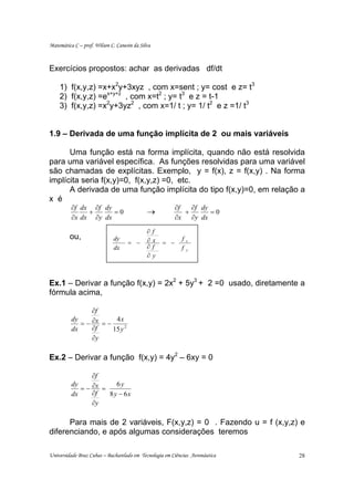 Matemática C – prof. Wilson C. Canesin da Silva



Exercícios propostos: achar as derivadas df/dt

    1) f(x,y,z) =x+x2y+3xyz , com x=sent ; y= cost e z= t3
    2) f(x,y,z) =ex+y+z , com x=t2 ; y= t3 e z = t-1
    3) f(x,y,z) =x2y+3yz2 , com x=1/ t ; y= 1/ t2 e z =1/ t3


1.9 – Derivada de uma função implícita de 2 ou mais variáveis

      Uma função está na forma implícita, quando não está resolvida
para uma variável específica. As funções resolvidas para uma variável
são chamadas de explícitas. Exemplo, y = f(x), z = f(x,y) . Na forma
implícita seria f(x,y)=0, f(x,y,z) =0, etc.
      A derivada de uma função implícita do tipo f(x,y)=0, em relação a
x é
          ∂f dx ∂f dy                                       ∂f   ∂f dy
               +      =0                     →                 +       =0
          ∂x dx ∂y dx                                       ∂x ∂y dx

                                             ∂    f
         ou,                 dy              ∂    x           f
                                    = −               = −         x

                             dx              ∂    f           f   y
                                             ∂    y



Ex.1 – Derivar a função f(x,y) = 2x2 + 5y3 + 2 =0 usado, diretamente a
fórmula acima,

                 ∂f
             = − ∂x = −
          dy             4x
          dx     ∂f     15 y 2
                 ∂y

Ex.2 – Derivar a função f(x,y) = 4y2 – 6xy = 0

                 ∂f
             = − ∂x =
          dy             6y
          dx     ∂f   8 y − 6x
                 ∂y

      Para mais de 2 variáveis, F(x,y,z) = 0 . Fazendo u = f (x,y,z) e
diferenciando, e após algumas considerações teremos

Universidade Braz Cubas – Bacharelado em Tecnologia em Ciências Aeronáutica   28
 