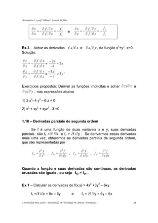 Matemática C – prof. Wilson C. Canesin da Silva


          ∂z    ∂ f ∂x    f                               ∂z    ∂ f ∂y    fy
             =−        =− x                       e          =−        =−
          ∂x    ∂ f ∂z    fz                              ∂y    ∂ f ∂z    fz


Ex.3 - Achar as derivadas ∂ z ∂ x e ∂ z ∂ y , da função x2+y3- z=0.
Solução;

∂z    ∂ f ∂ x − 2x
   =−        =       = 2x
∂x    ∂ f ∂z    −1
∂z    ∂ f ∂ y − 3x 2
   =−        =       = 3y2
∂y    ∂ f ∂z   −1

Exercícios propostos: Derivar as funções implícitas e achar ∂ z ∂ x e
∂ z ∂ y , nas expressões abaixo

1) 2 x3- 4 y2 – 6 z = 0

2) x2 + xy2 + xyz3 –3 =0


1.10 – Derivadas parciais de segunda ordem

      Se f é uma função de duas variáveis x e y, suas derivadas
parciais são fx =∂f /∂x e fy = ∂f /∂y . Se derivarmos essas derivadas
mais uma vez, obteremos as derivadas parciais de segunda ordem,
que são representadas por

                   ∂2 f                ∂2 f            ∂2 f            ∂2 f
          f xx =          , f xy =           , f yx =        , f yy =
                   ∂ x2               ∂ x ∂y          ∂ y ∂x          ∂ y ∂x



Quando a função e suas derivadas são contínuas, as derivadas
cruzadas são iguais , ou seja fxy = fyx .


Ex.1 – Calcular as derivadas de f(x,y) = 4x2 +3y2 – 6xy

         fx =∂f /∂x = 8x – 6y                         e       fy = ∂f /∂y = 6y – 6x

Universidade Braz Cubas – Bacharelado em Tecnologia em Ciências Aeronáutica           29
 