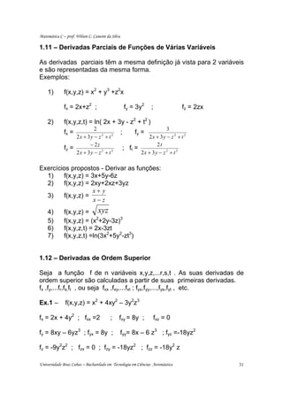 Matemática C – prof. Wilson C. Canesin da Silva

1.11 – Derivadas Parciais de Funções de Várias Variáveis

As derivadas parciais têm a mesma definição já vista para 2 variáveis
e são representadas da mesma forma.
Exemplos:

    1)        f(x,y,z) = x2 + y3 +z2x

              fx = 2x+z2 ;                            fy = 3y2     ;              fz = 2zx

    2)        f(x,y,z,t) = ln( 2x + 3y - z2 + t2 )
                           2                                             3
              fx =                                ;        fy =
                   2x + 3y − z 2 + t 2                          2x + 3 y − z 2 + t 2
                         − 2z                                       2t
              fz =                                    ; ft =
                   2x + 3y − z 2 + t 2                       2x + 3y − z 2 + t 2

Exercícios propostos - Derivar as funções:
  1)    f(x,y,z) = 3x+5y-6z
  2)    f(x,y,z) = 2xy+2xz+3yz
                    x+ y
  3)    f(x,y,z) =
                    x−z
    4)        f(x,y,z) = xyz
    5)        f(x,y,z) = (x2+2y-3z)3
    6)        f(x,y,z,t) = 2x-3zt
    7)        f(x,y,z,t) =ln(3x2+5y2-zt3)


1.12 – Derivadas de Ordem Superior

Seja a função f de n variáveis x,y,z,...r,s,t . As suas derivadas de
ordem superior são calculadas a partir de suas primeiras derivadas.
fx ,fy,...fr,fs,ft , ou seja fxx ,fxy,...fxt ; fyx,fyy,...,fys,fyt , etc.

Ex.1 –         f(x,y,z) = x2 + 4xy2 – 3y2z3

fx = 2x + 4y2 ; fxx =2                   ;    fxy = 8y ;            fxz = 0

fy = 8xy – 6yz3 ; fyx = 8y ;                      fyy= 8x – 6 z3 ; fyz =-18yz2

fz = -9y2z2 ; fzx = 0 ; fzy = -18yz2 ; fzz = -18y2 z

Universidade Braz Cubas – Bacharelado em Tecnologia em Ciências Aeronáutica                  31
 