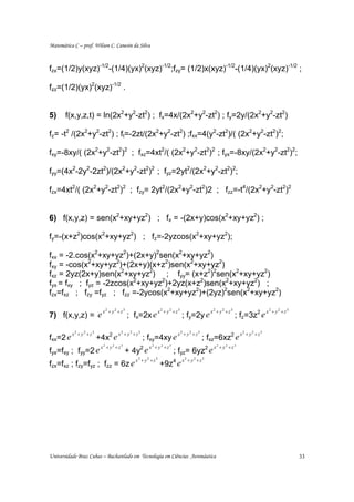 Matemática C – prof. Wilson C. Canesin da Silva



fzx=(1/2)y(xyz)-1/2-(1/4)(yx)2(xyz)-1/2;fzy= (1/2)x(xyz)-1/2-(1/4)(yx)2(xyz)-1/2 ;

fzz=(1/2)(yx)2(xyz)-1/2 .


5)     f(x,y,z,t) = ln(2x2+y2-zt2) ; fx=4x/(2x2+y2-zt2) ; fy=2y/(2x2+y2-zt2)

fz= -t2 /(2x2+y2-zt2) ; ft=-2zt/(2x2+y2-zt2) ;fxx=4(y2-zt2)/( (2x2+y2-zt2)2;

fxy=-8xy/( (2x2+y2-zt2)2 ; fxz=4xt2/( (2x2+y2-zt2)2 ; fyx=-8xy/(2x2+y2-zt2)2;

fyy=(4x2-2y2-2zt2)/(2x2+y2-zt2)2 ; fyz=2yt2/(2x2+y2-zt2)2;

fzx=4xt2/( (2x2+y2-zt2)2 ; fzy= 2yt2/(2x2+y2-zt2)2 ; fzz=-t4/(2x2+y2-zt2)2


6) f(x,y,z) = sen(x2+xy+yz2) ; fx = -(2x+y)cos(x2+xy+yz2) ;

fy=-(x+z2)cos(x2+xy+yz2) ; fz=-2yzcos(x2+xy+yz2);

fxx = -2.cos(x2+xy+yz2)+(2x+y)2sen(x2+xy+yz2)
fxy = -cos(x2+xy+yz2)+(2x+y)(x+z2)sen(x2+xy+yz2)
fxz = 2yz(2x+y)sen(x2+xy+yz2) ; fyy= (x+z2)2sen(x2+xy+yz2)
fyx = fxy ; fyz = -2zcos(x2+xy+yz2)+2yz(x+z2)sen(x2+xy+yz2) ;
fzx=fxz ; fzy =fyz ; fzz =-2ycos(x2+xy+yz2)+(2yz)2sen(x2+xy+yz2)

                x           2
                                + y2 + z3                    x2 + y2 + z3                  x2 + y2 + z3                   x2 + y2 + z3
7) f(x,y,z) = e                             ; fx=2x e                       ; fy=2y e                     ; fz=3z2 e

          x2 + y2 + z3               x2 + y2 + z3                      x2 + y2 + z3                        x2 + y2 + z3
fxx=2 e                  +4x2 e                     ; fxy=4xy e                       ; fxz=6xz2 e
                          x2 + y2 + z3                x2 + y2 + z3                          x2 + y2 + z3
fyx=fxy ; fyy=2 e                        + 4y2 e                     ; fyz= 6yz2 e
                                              x2 + y2 + z3                  x2 + y2 + z3
fzx=fxz ; fzy=fyz ; fzz = 6z e                                +9z4 e




Universidade Braz Cubas – Bacharelado em Tecnologia em Ciências Aeronáutica                                                              33
 
